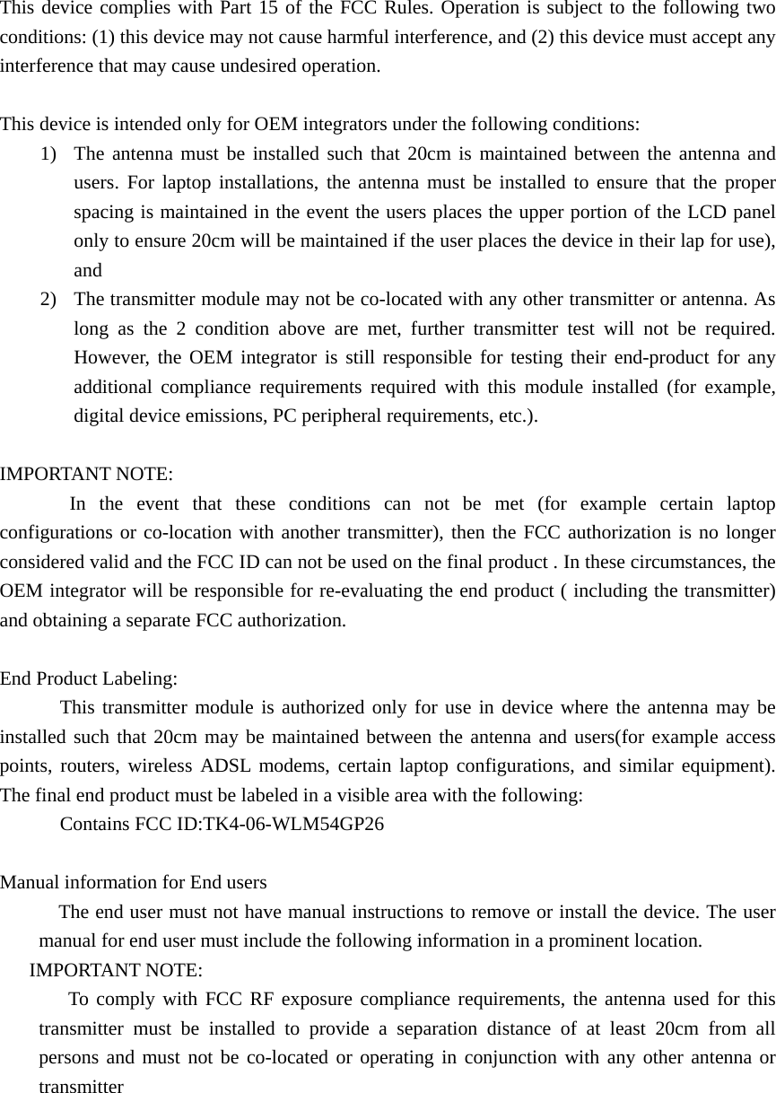 This device complies with Part 15 of the FCC Rules. Operation is subject to the following two conditions: (1) this device may not cause harmful interference, and (2) this device must accept any interference that may cause undesired operation.  This device is intended only for OEM integrators under the following conditions: 1)  The antenna must be installed such that 20cm is maintained between the antenna and users. For laptop installations, the antenna must be installed to ensure that the proper spacing is maintained in the event the users places the upper portion of the LCD panel only to ensure 20cm will be maintained if the user places the device in their lap for use), and  2)  The transmitter module may not be co-located with any other transmitter or antenna. As long as the 2 condition above are met, further transmitter test will not be required. However, the OEM integrator is still responsible for testing their end-product for any additional compliance requirements required with this module installed (for example, digital device emissions, PC peripheral requirements, etc.).  IMPORTANT NOTE: In the event that these conditions can not be met (for example certain laptop configurations or co-location with another transmitter), then the FCC authorization is no longer considered valid and the FCC ID can not be used on the final product . In these circumstances, the OEM integrator will be responsible for re-evaluating the end product ( including the transmitter) and obtaining a separate FCC authorization.  End Product Labeling: This transmitter module is authorized only for use in device where the antenna may be installed such that 20cm may be maintained between the antenna and users(for example access points, routers, wireless ADSL modems, certain laptop configurations, and similar equipment). The final end product must be labeled in a visible area with the following: Contains FCC ID:TK4-06-WLM54GP26  Manual information for End users             The end user must not have manual instructions to remove or install the device. The user manual for end user must include the following information in a prominent location.    IMPORTANT NOTE:        To comply with FCC RF exposure compliance requirements, the antenna used for this transmitter must be installed to provide a separation distance of at least 20cm from all persons and must not be co-located or operating in conjunction with any other antenna or transmitter    