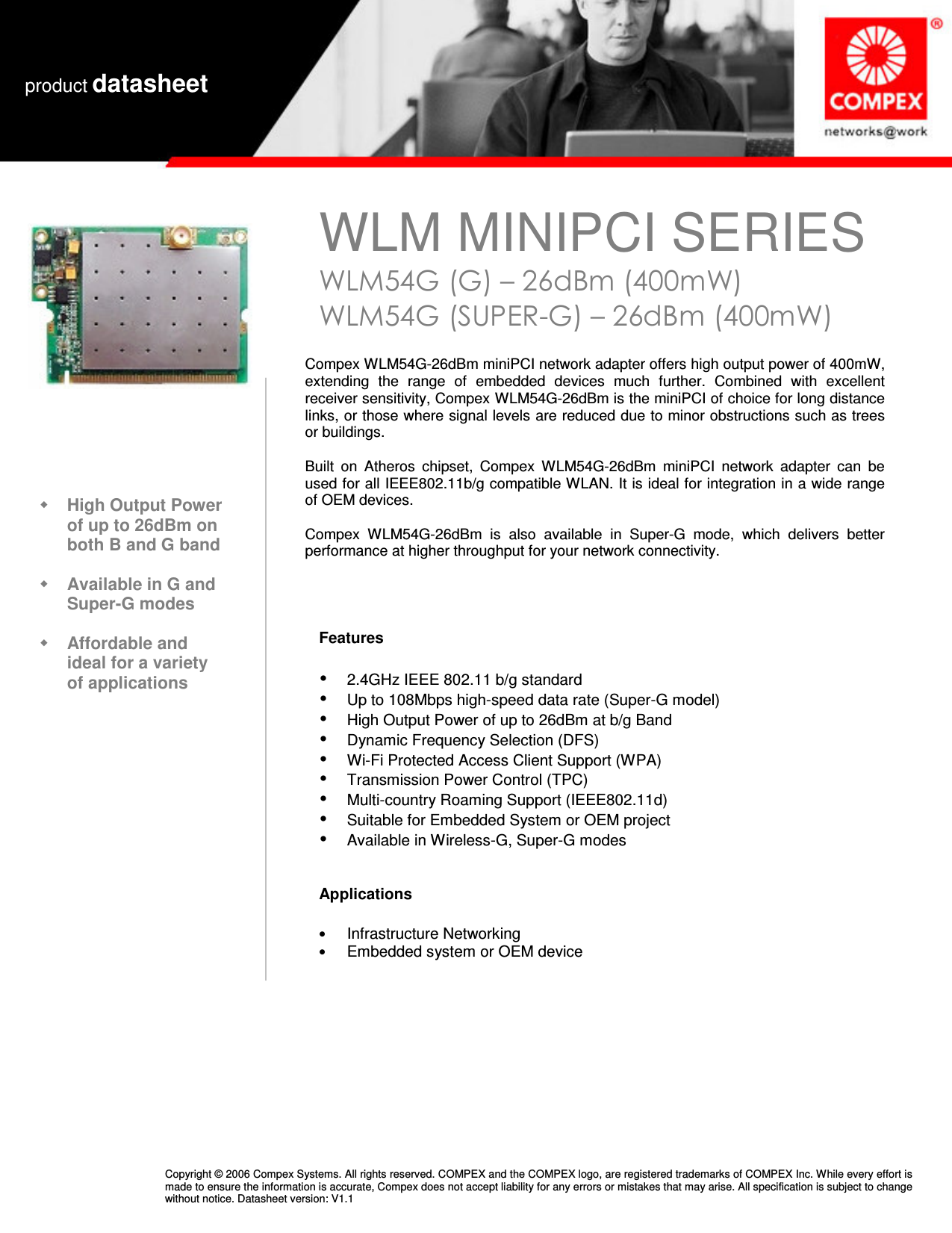   WLM MINIPCI SERIES WLM54G (G) – 26dBm (400mW) WLM54G (SUPER-G) – 26dBm (400mW)  product datasheet Copyright © 2006 Compex Systems. All rights reserved. COMPEX and the COMPEX logo, are registered trademarks of COMPEX Inc. While every effort is made to ensure the information is accurate, Compex does not accept liability for any errors or mistakes that may arise. All specification is subject to change without notice. Datasheet version: V1.1                                                          High Output Power of up to 26dBm on both B and G band   Available in G and Super-G modes   Affordable and ideal for a variety of applications   Compex WLM54G-26dBm miniPCI network adapter offers high output power of 400mW, extending  the  range  of  embedded  devices  much  further.  Combined  with  excellent receiver sensitivity, Compex WLM54G-26dBm is the miniPCI of choice for long distance links, or those where signal levels are reduced due to minor obstructions such as trees or buildings.   Built  on  Atheros  chipset,  Compex  WLM54G-26dBm  miniPCI  network  adapter  can  be used for all IEEE802.11b/g compatible WLAN. It is ideal for integration in a wide range of OEM devices.    Compex  WLM54G-26dBm  is  also  available  in  Super-G  mode,  which  delivers  better performance at higher throughput for your network connectivity.  Features    2.4GHz IEEE 802.11 b/g standard  Up to 108Mbps high-speed data rate (Super-G model)  High Output Power of up to 26dBm at b/g Band  Dynamic Frequency Selection (DFS)  Wi-Fi Protected Access Client Support (WPA)  Transmission Power Control (TPC)  Multi-country Roaming Support (IEEE802.11d)  Suitable for Embedded System or OEM project  Available in Wireless-G, Super-G modes   Applications  • Infrastructure Networking • Embedded system or OEM device  