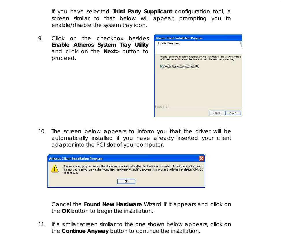  If you have selected Third Party Supplicant configuration tool, a screen similar to that below will appear, prompting you to enable/disable the system tray icon.  9. Click on the checkbox besides Enable Atheros System Tray Utility and click on the Next&gt; button to proceed.           10. The screen below appears to inform you that the driver will be automatically installed if you have already inserted your client adapter into the PCI slot of your computer.     Cancel the Found New Hardware Wizard if it appears and click on the OK button to begin the installation.  11. If a similar screen similar to the one shown below appears, click on the Continue Anyway button to continue the installation.  