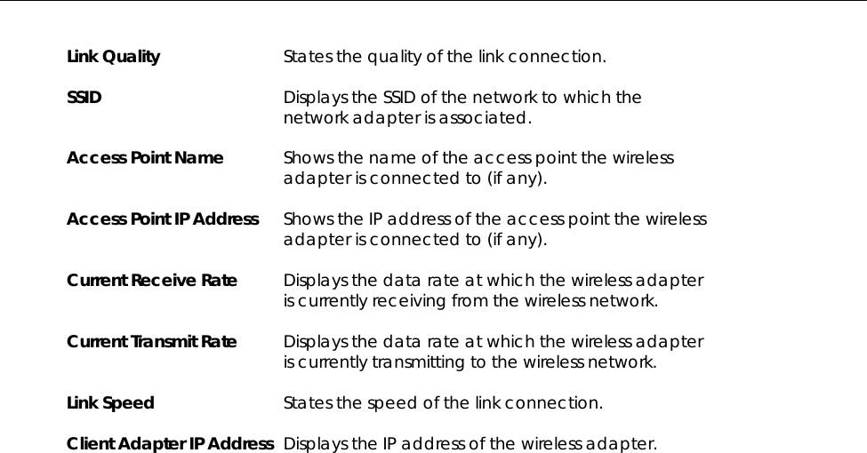   Link Quality  States the quality of the link connection.  SSID  Displays the SSID of the network to which the network adapter is associated.  Access Point Name  Shows the name of the access point the wireless adapter is connected to (if any).  Access Point IP Address  Shows the IP address of the access point the wireless adapter is connected to (if any).  Current Receive Rate  Displays the data rate at which the wireless adapter is currently receiving from the wireless network.  Current Transmit Rate  Displays the data rate at which the wireless adapter is currently transmitting to the wireless network.  Link Speed  States the speed of the link connection.  Client Adapter IP Address  Displays the IP address of the wireless adapter.  