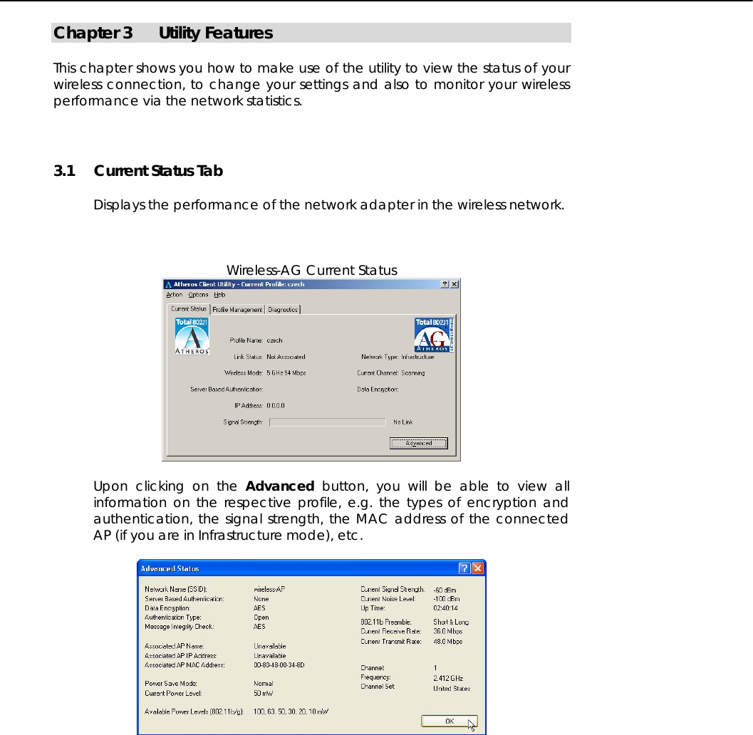   Chapter 3 Utility Features  This chapter shows you how to make use of the utility to view the status of your wireless connection, to change your settings and also to monitor your wireless performance via the network statistics.  3.1 Current Status Tab  Displays the performance of the network adapter in the wireless network.    Wireless-AG Current Status   Upon clicking on the Advanced button, you will be able to view all information on the respective profile, e.g. the types of encryption and authentication, the signal strength, the MAC address of the connected AP (if you are in Infrastructure mode), etc.   