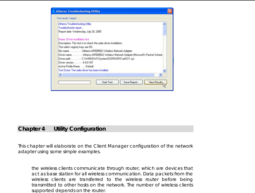          Chapter 4 Utility Configuration   This chapter will elaborate on the Client Manager configuration of the network adapter using some simple examples.   the wireless clients communicate through router, which are devices that act as base station for all wireless communication. Data packets from the wireless clients are transferred to the wireless router before being transmitted to other hosts on the network. The number of wireless clients supported depends on the router.                                                                                                                                                                                                                                                                                                      