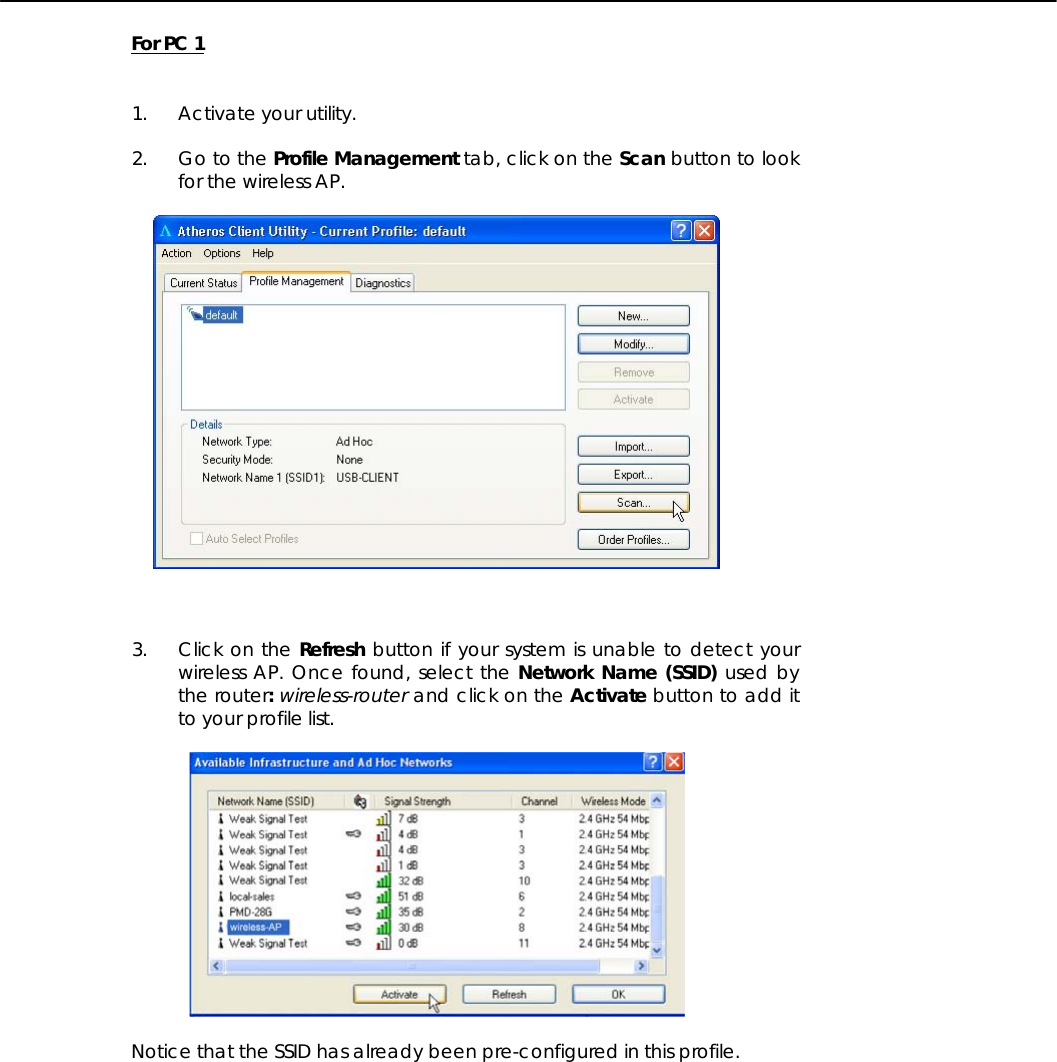   For PC 1   1. Activate your utility.  2. Go to the Profile Management tab, click on the Scan button to look for the wireless AP.      3. Click on the Refresh button if your system is unable to detect your wireless AP. Once found, select the Network Name (SSID) used by the router: wireless-router and click on the Activate button to add it to your profile list.    Notice that the SSID has already been pre-configured in this profile. 