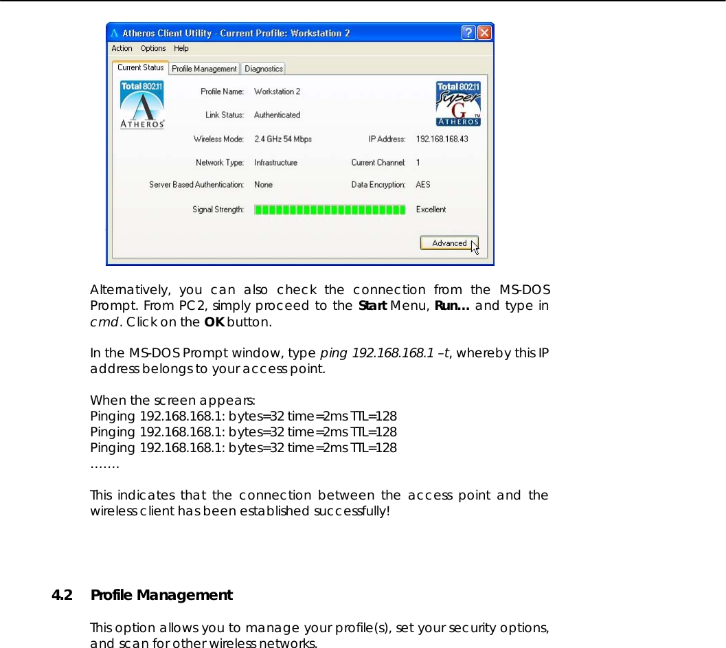     Alternatively, you can also check the connection from the MS-DOS Prompt. From PC2, simply proceed to the Start Menu, Run… and type in cmd. Click on the OK button.  In the MS-DOS Prompt window, type ping 192.168.168.1 –t, whereby this IP address belongs to your access point.  When the screen appears: Pinging 192.168.168.1: bytes=32 time=2ms TTL=128 Pinging 192.168.168.1: bytes=32 time=2ms TTL=128 Pinging 192.168.168.1: bytes=32 time=2ms TTL=128 …….  This indicates that the connection between the access point and the wireless client has been established successfully!    4.2 Profile Management  This option allows you to manage your profile(s), set your security options, and scan for other wireless networks.   