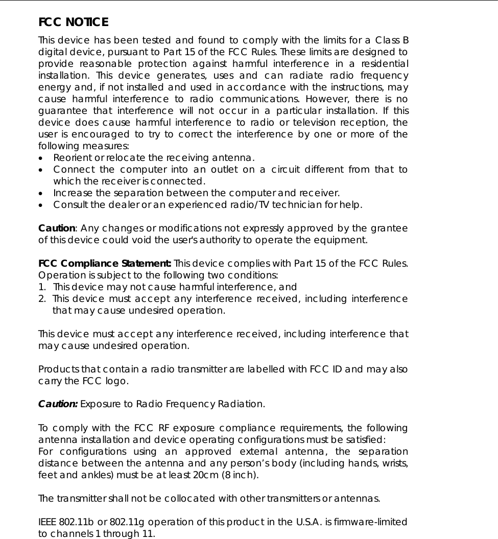  FCC NOTICE This device has been tested and found to comply with the limits for a Class B digital device, pursuant to Part 15 of the FCC Rules. These limits are designed to provide reasonable protection against harmful interference in a residential installation. This device generates, uses and can radiate radio frequency energy and, if not installed and used in accordance with the instructions, may cause harmful interference to radio communications. However, there is no guarantee that interference will not occur in a particular installation. If this device does cause harmful interference to radio or television reception, the user is encouraged to try to correct the interference by one or more of the following measures: • Reorient or relocate the receiving antenna. • Connect the computer into an outlet on a circuit different from that to which the receiver is connected. • Increase the separation between the computer and receiver. • Consult the dealer or an experienced radio/TV technician for help.  Caution: Any changes or modifications not expressly approved by the grantee of this device could void the user&apos;s authority to operate the equipment.  FCC Compliance Statement: This device complies with Part 15 of the FCC Rules. Operation is subject to the following two conditions: 1. This device may not cause harmful interference, and 2. This device must accept any interference received, including interference that may cause undesired operation.  This device must accept any interference received, including interference that may cause undesired operation.  Products that contain a radio transmitter are labelled with FCC ID and may also carry the FCC logo.  Caution: Exposure to Radio Frequency Radiation.  To comply with the FCC RF exposure compliance requirements, the following antenna installation and device operating configurations must be satisfied: For configurations using an approved external antenna, the separation distance between the antenna and any person’s body (including hands, wrists, feet and ankles) must be at least 20cm (8 inch).  The transmitter shall not be collocated with other transmitters or antennas.  IEEE 802.11b or 802.11g operation of this product in the U.S.A. is firmware-limited to channels 1 through 11.      