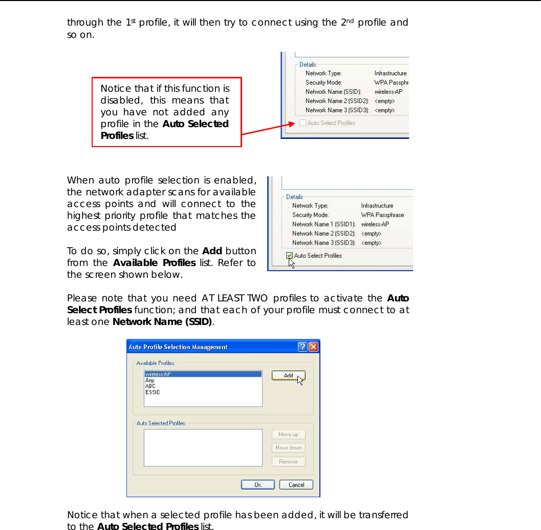   through the 1st profile, it will then try to connect using the 2nd profile and so on.      When auto profile selection is enabled, the network adapter scans for available access points and will connect to the highest priority profile that matches the access points detected  To do so, simply click on the Add button from the Available Profiles list. Refer to the screen shown below.  Please note that you need AT LEAST TWO profiles to activate the Auto Select Profiles function; and that each of your profile must connect to at least one Network Name (SSID).    Notice that when a selected profile has been added, it will be transferred to the Auto Selected Profiles list.  Notice that if this function is disabled, this means that you have not added any profile in the Auto Selected Profiles list. 