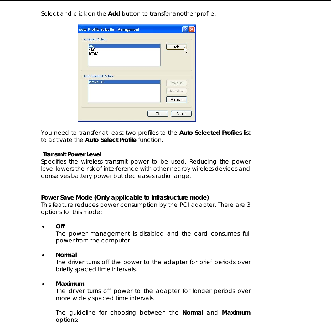   Select and click on the Add button to transfer another profile.    You need to transfer at least two profiles to the Auto Selected Profiles list to activate the Auto Select Profile function.   Transmit Power Level  Specifies the wireless transmit power to be used. Reducing the power level lowers the risk of interference with other nearby wireless devices and  conserves battery power but decreases radio range.   Power Save Mode (Only applicable to Infrastructure mode) This feature reduces power consumption by the PCI adapter. There are 3 options for this mode:  • Off The power management is disabled and the card consumes full power from the computer.  • Normal The driver turns off the power to the adapter for brief periods over briefly spaced time intervals.  • Maximum The driver turns off power to the adapter for longer periods over more widely spaced time intervals.  The guideline for choosing between the Normal and Maximum options:  