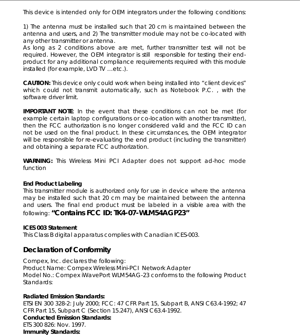  This device is intended only for OEM integrators under the following conditions:    1) The antenna must be installed such that 20 cm is maintained between the antenna and users, and 2) The transmitter module may not be co-located with any other transmitter or antenna.  As long as 2 conditions above are met, further transmitter test will not be required. However, the OEM integrator is still  responsible for testing their end-product for any additional compliance requirements required with this module installed (for example, LVD TV …etc.).   CAUTION: This device only could work when being installed into “client devices” which could not transmit automatically, such as Notebook P.C. , with the software driver limit.  IMPORTANT NOTE: In the event that these conditions can not be met (for example certain laptop configurations or co-location with another transmitter), then the FCC authorization is no longer considered valid and the FCC ID can not be used on the final product. In these circumstances, the OEM integrator will be responsible for re-evaluating the end product (including the transmitter) and obtaining a separate FCC authorization.   WARNING:  This Wireless Mini PCI Adapter does not support ad-hoc mode function    End Product Labeling     This transmitter module is authorized only for use in device where the antenna may be installed such that 20 cm may be maintained between the antenna and users. The final end product must be labeled in a visible area with the following: “Contains FCC ID: TK4-07-WLM54AGP23”  ICES 003 Statement This Class B digital apparatus complies with Canadian ICES-003.  Declaration of Conformity Compex, Inc. declares the following:  Product Name: Compex Wireless Mini-PCI  Network Adapter Model No.: Compex iWavePort WLM54AG-23 conforms to the following Product Standards:   Radiated Emission Standards: ETSI EN 300 328-2: July 2000; FCC: 47 CFR Part 15, Subpart B, ANSI C63.4-1992; 47 CFR Part 15, Subpart C (Section 15.247), ANSI C63.4-1992.  Conducted Emission Standards: ETS 300 826: Nov. 1997. Immunity Standards: 