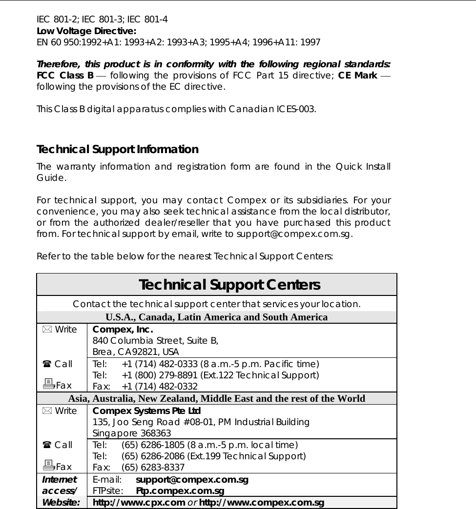  IEC 801-2; IEC 801-3; IEC 801-4 Low Voltage Directive: EN 60 950:1992+A1: 1993+A2: 1993+A3; 1995+A4; 1996+A11: 1997  Therefore, this product is in conformity with the following regional standards: FCC Class B ⎯ following the provisions of FCC Part 15 directive; CE Mark ⎯ following the provisions of the EC directive.  This Class B digital apparatus complies with Canadian ICES-003.   Technical Support Information The warranty information and registration form are found in the Quick Install Guide.  For technical support, you may contact Compex or its subsidiaries. For your convenience, you may also seek technical assistance from the local distributor, or from the authorized dealer/reseller that you have purchased this product from. For technical support by email, write to support@compex.com.sg.  Refer to the table below for the nearest Technical Support Centers:  Technical Support Centers Contact the technical support center that services your location. U.S.A., Canada, Latin America and South America  Write  Compex, Inc. 840 Columbia Street, Suite B, Brea, CA92821, USA  Call  Fax Tel: Tel: Fax: +1 (714) 482-0333 (8 a.m.-5 p.m. Pacific time) +1 (800) 279-8891 (Ext.122 Technical Support) +1 (714) 482-0332 Asia, Australia, New Zealand, Middle East and the rest of the World  Write  Compex Systems Pte Ltd 135, Joo Seng Road #08-01, PM Industrial Building Singapore 368363  Call  Fax Tel: Tel: Fax: (65) 6286-1805 (8 a.m.-5 p.m. local time) (65) 6286-2086 (Ext.199 Technical Support) (65) 6283-8337 Internet access/ E-mail: FTPsite: support@compex.com.sg Ftp.compex.com.sg Website: http://www.cpx.com or http://www.compex.com.sg  