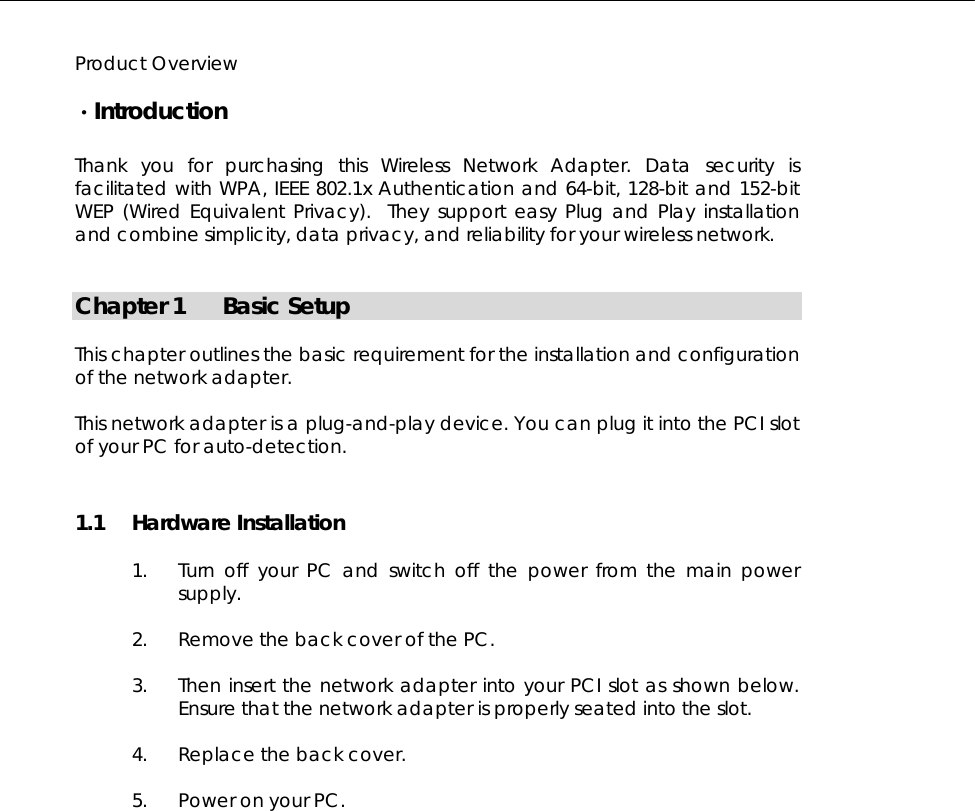   Product Overview  ·Introduction  Thank you for purchasing this Wireless Network Adapter. Data security is facilitated with WPA, IEEE 802.1x Authentication and 64-bit, 128-bit and 152-bit WEP (Wired Equivalent Privacy).  They support easy Plug and Play installation and combine simplicity, data privacy, and reliability for your wireless network.   Chapter 1 Basic Setup  This chapter outlines the basic requirement for the installation and configuration of the network adapter.  This network adapter is a plug-and-play device. You can plug it into the PCI slot of your PC for auto-detection. 1.1 Hardware Installation  1. Turn off your PC and switch off the power from the main power supply.  2. Remove the back cover of the PC.   3. Then insert the network adapter into your PCI slot as shown below. Ensure that the network adapter is properly seated into the slot.   4. Replace the back cover.   5. Power on your PC.             