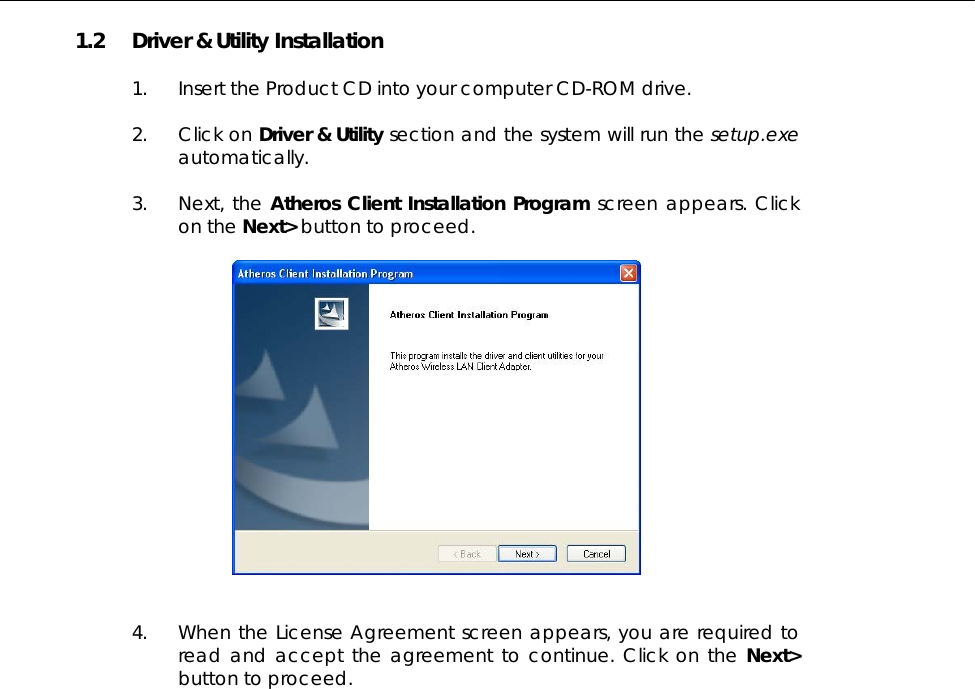  1.2 Driver &amp; Utility Installation  1. Insert the Product CD into your computer CD-ROM drive.   2. Click on Driver &amp; Utility section and the system will run the setup.exe automatically.   3. Next, the Atheros Client Installation Program screen appears. Click on the Next&gt; button to proceed.     4. When the License Agreement screen appears, you are required to read and accept the agreement to continue. Click on the Next&gt; button to proceed.  