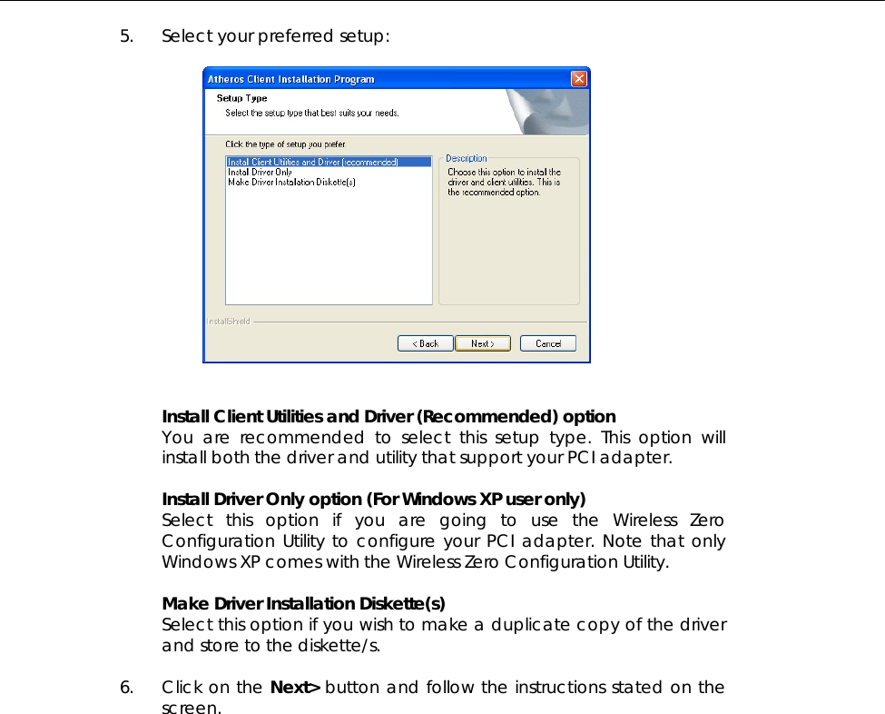  5. Select your preferred setup:     Install Client Utilities and Driver (Recommended) option You are recommended to select this setup type. This option will install both the driver and utility that support your PCI adapter.   Install Driver Only option (For Windows XP user only) Select this option if you are going to use the Wireless Zero Configuration Utility to configure your PCI adapter. Note that only Windows XP comes with the Wireless Zero Configuration Utility.  Make Driver Installation Diskette(s) Select this option if you wish to make a duplicate copy of the driver and store to the diskette/s.  6. Click on the Next&gt; button and follow the instructions stated on the screen.  