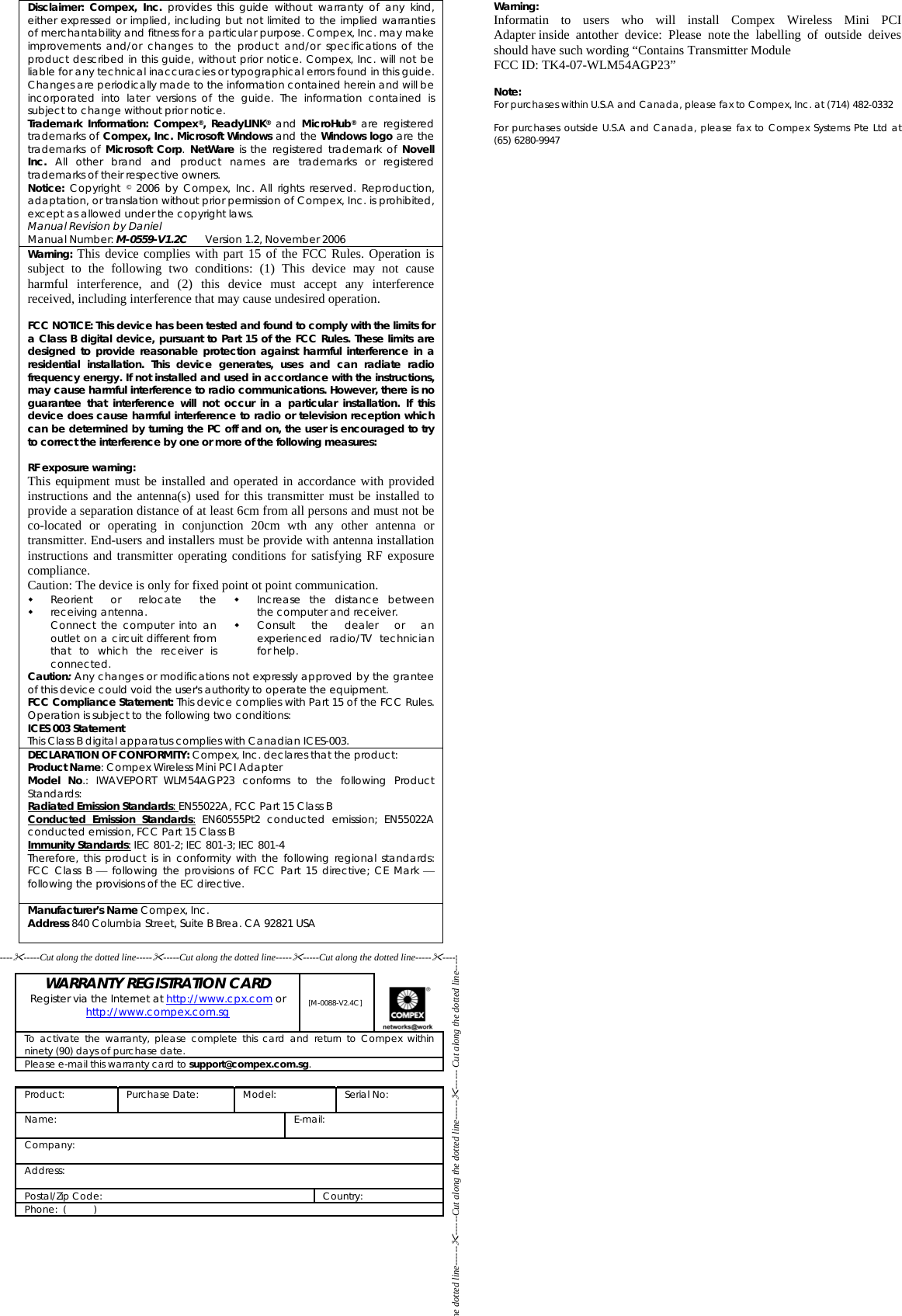 Disclaimer: Compex, Inc. provides this guide without warranty of any kind, either expressed or implied, including but not limited to the implied warranties of merchantability and fitness for a particular purpose. Compex, Inc. may make improvements and/or changes to the product and/or specifications of the product described in this guide, without prior notice. Compex, Inc. will not be liable for any technical inaccuracies or typographical errors found in this guide. Changes are periodically made to the information contained herein and will be incorporated into later versions of the guide. The information contained is subject to change without prior notice. Trademark Information: Compex®, ReadyLINK® and MicroHub® are registered trademarks of Compex, Inc. Microsoft Windows and the Windows logo are the trademarks of Microsoft Corp.  NetWare is the registered trademark of Novell Inc. All other brand and product names are trademarks or registered trademarks of their respective owners. Notice: Copyright © 2006 by Compex, Inc. All rights reserved. Reproduction, adaptation, or translation without prior permission of Compex, Inc. is prohibited, except as allowed under the copyright laws. Manual Revision by Daniel  Manual Number: M-0559-V1.2C      Version 1.2, November 2006 Warning: This device complies with part 15 of the FCC Rules. Operation is subject to the following two conditions: (1) This device may not cause harmful interference, and (2) this device must accept any interference received, including interference that may cause undesired operation.  FCC NOTICE: This device has been tested and found to comply with the limits for a Class B digital device, pursuant to Part 15 of the FCC Rules. These limits are designed to provide reasonable protection against harmful interference in a residential installation. This device generates, uses and can radiate radio frequency energy. If not installed and used in accordance with the instructions, may cause harmful interference to radio communications. However, there is no guarantee that interference will not occur in a particular installation. If this device does cause harmful interference to radio or television reception which can be determined by turning the PC off and on, the user is encouraged to try to correct the interference by one or more of the following measures:  RF exposure warning: This equipment must be installed and operated in accordance with provided instructions and the antenna(s) used for this transmitter must be installed to provide a separation distance of at least 6cm from all persons and must not be co-located or operating in conjunction 20cm wth any other antenna or transmitter. End-users and installers must be provide with antenna installation instructions and transmitter operating conditions for satisfying RF exposure compliance.  Caution: The device is only for fixed point ot point communication.   Reorient or relocate the receiving antenna. Connect the computer into an outlet on a circuit different from that to which the receiver is connected.    Increase the distance between the computer and receiver. Consult the dealer or an experienced radio/TV technician for help. Caution: Any changes or modifications not expressly approved by the grantee of this device could void the user&apos;s authority to operate the equipment. FCC Compliance Statement: This device complies with Part 15 of the FCC Rules. Operation is subject to the following two conditions: ICES 003 Statement This Class B digital apparatus complies with Canadian ICES-003. DECLARATION OF CONFORMITY: Compex, Inc. declares that the product: Product Name: Compex Wireless Mini PCI Adapter Model No.: IWAVEPORT WLM54AGP23 conforms to the following Product Standards: Radiated Emission Standards: EN55022A, FCC Part 15 Class B Conducted Emission Standards: EN60555Pt2 conducted emission; EN55022A conducted emission, FCC Part 15 Class B Immunity Standards: IEC 801-2; IEC 801-3; IEC 801-4 Therefore, this product is in conformity with the following regional standards: FCC Class B ⎯ following the provisions of FCC Part 15 directive; CE Mark ⎯ following the provisions of the EC directive.  Manufacturer’s Name Compex, Inc. Address 840 Columbia Street, Suite B Brea. CA 92821 USA    WARRANTY REGISTRATION CARD Register via the Internet at http://www.cpx.com or http://www.compex.com.sg  [M-0088-V2.4C]  To activate the warranty, please complete this card and return to Compex within ninety (90) days of purchase date. Please e-mail this warranty card to support@compex.com.sg.  Product:   Purchase Date:  Model:  Serial No:  Name: E-mail:  Company:  Address:  Postal/Zip Code:  Country: Phone:  (          )     Warning: Informatin to users who will install Compex Wireless Mini PCI Adapter inside antother device: Please note the labelling of outside deives should have such wording “Contains Transmitter Module  FCC ID: TK4-07-WLM54AGP23”  Note: For purchases within U.S.A and Canada, please fax to Compex, Inc. at (714) 482-0332  For purchases outside U.S.A and Canada, please fax to Compex Systems Pte Ltd at  (65) 6280-9947 ---------Cut along the dotted line----------Cut along the dotted line----------Cut along the dotted line--------- he dotted line------------Cut along the dotted line------------ Cut along the dotted line----- 