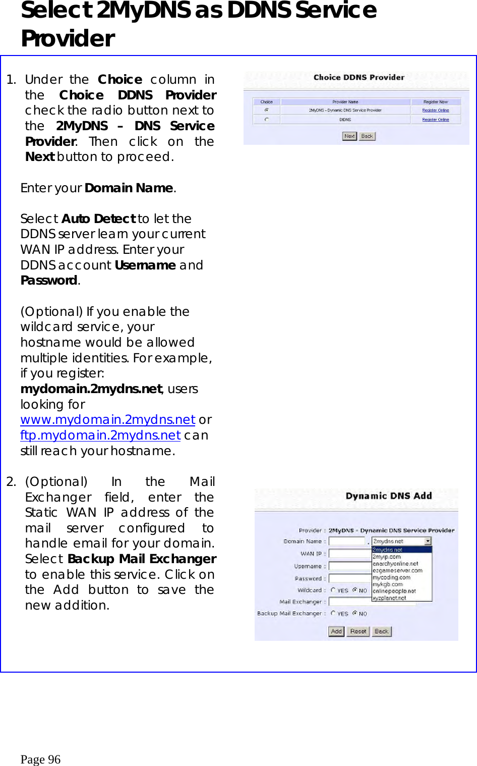  Page 96 Select 2MyDNS as DDNS Service Provider  1. Under the Choice column in the  Choice DDNS Provider check the radio button next to the  2MyDNS – DNS Service Provider. Then click on the Next button to proceed.   Enter your Domain Name.  Select Auto Detect to let the DDNS server learn your current WAN IP address. Enter your DDNS account Username and Password.   (Optional) If you enable the wildcard service, your hostname would be allowed multiple identities. For example, if you register: mydomain.2mydns.net, users looking for www.mydomain.2mydns.net or ftp.mydomain.2mydns.net can still reach your hostname.           2. (Optional) In the Mail Exchanger field, enter the Static WAN IP address of the mail server configured to handle email for your domain. Select Backup Mail Exchanger to enable this service. Click on the Add button to save the new addition.      