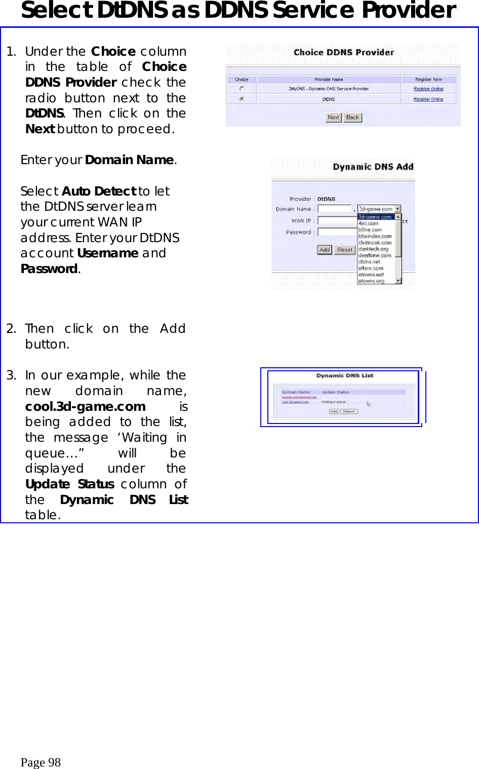  Page 98 Select DtDNS as DDNS Service Provider  1. Under the Choice column in the table of Choice DDNS Provider check the radio button next to the DtDNS. Then click on the Next button to proceed.   Enter your Domain Name.  Select Auto Detect to let the DtDNS server learn your current WAN IP address. Enter your DtDNS account Username and Password.          2. Then click on the Add button.     3.  In our example, while the new domain name, cool.3d-game.com is being added to the list, the message ‘Waiting in queue…” will be displayed under the Update Status column of the  Dynamic DNS List table.      