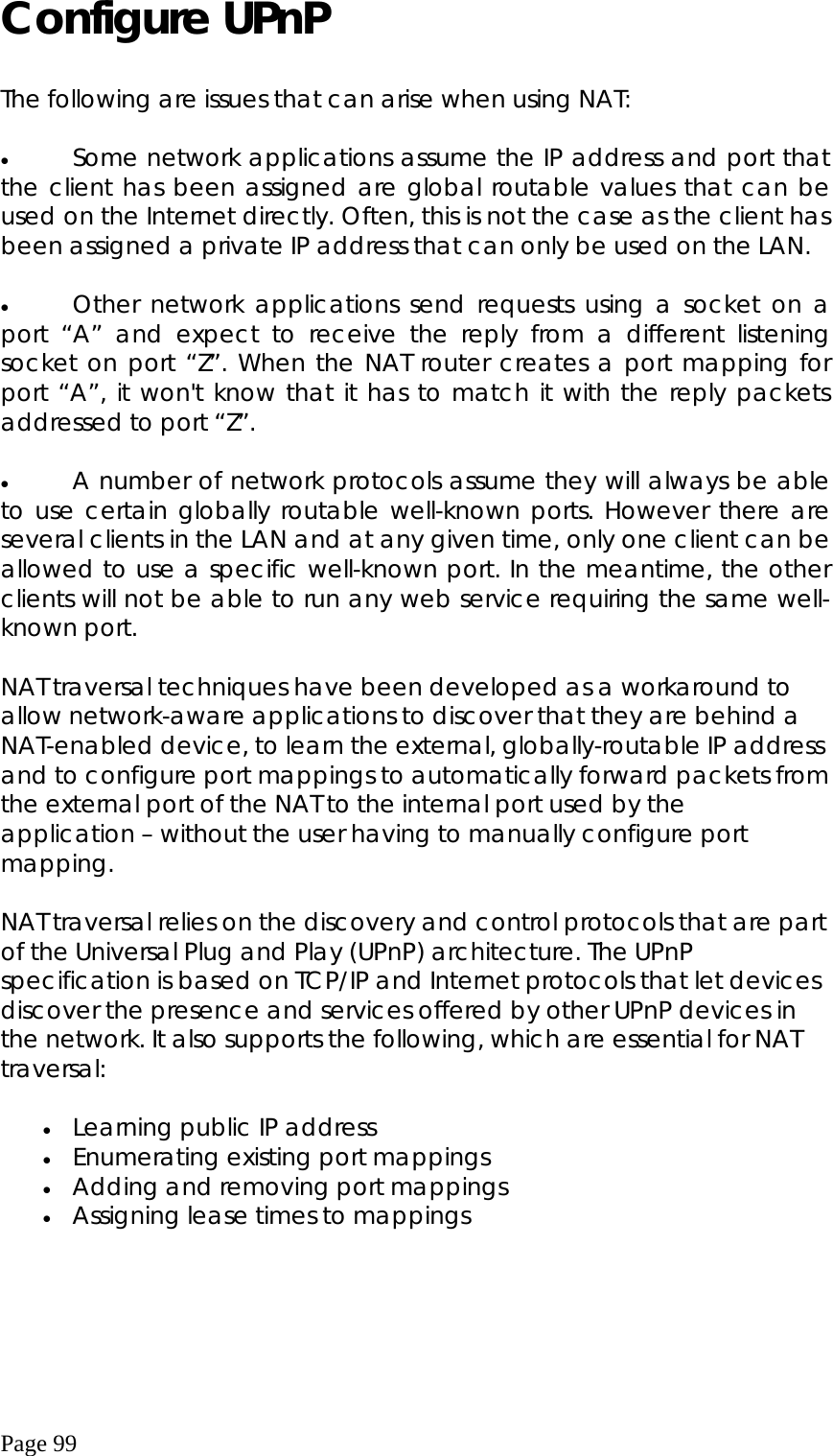  Page 99 Configure UPnP   The following are issues that can arise when using NAT:  •  Some network applications assume the IP address and port that the client has been assigned are global routable values that can be used on the Internet directly. Often, this is not the case as the client has been assigned a private IP address that can only be used on the LAN.   •  Other network applications send requests using a socket on a port “A” and expect to receive the reply from a different listening socket on port “Z”. When the NAT router creates a port mapping for port “A”, it won&apos;t know that it has to match it with the reply packets addressed to port “Z”.   •  A number of network protocols assume they will always be able to use certain globally routable well-known ports. However there are several clients in the LAN and at any given time, only one client can be allowed to use a specific well-known port. In the meantime, the other clients will not be able to run any web service requiring the same well-known port.   NAT traversal techniques have been developed as a workaround to allow network-aware applications to discover that they are behind a NAT-enabled device, to learn the external, globally-routable IP address and to configure port mappings to automatically forward packets from the external port of the NAT to the internal port used by the application – without the user having to manually configure port mapping.   NAT traversal relies on the discovery and control protocols that are part of the Universal Plug and Play (UPnP) architecture. The UPnP specification is based on TCP/IP and Internet protocols that let devices discover the presence and services offered by other UPnP devices in the network. It also supports the following, which are essential for NAT traversal:  •  Learning public IP address   •  Enumerating existing port mappings   •  Adding and removing port mappings   •  Assigning lease times to mappings