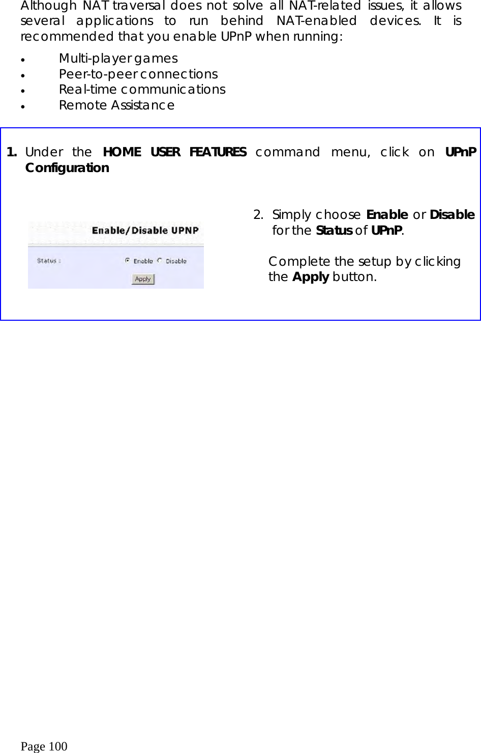  Page 100  Although NAT traversal does not solve all NAT-related issues, it allows several applications to run behind NAT-enabled devices. It is recommended that you enable UPnP when running: •  Multi-player games •  Peer-to-peer connections •  Real-time communications •  Remote Assistance   1.  Under the HOME USER FEATURES command menu, click on UPnP Configuration         2. Simply choose Enable or Disable for the Status of UPnP.  Complete the setup by clicking the Apply button.     