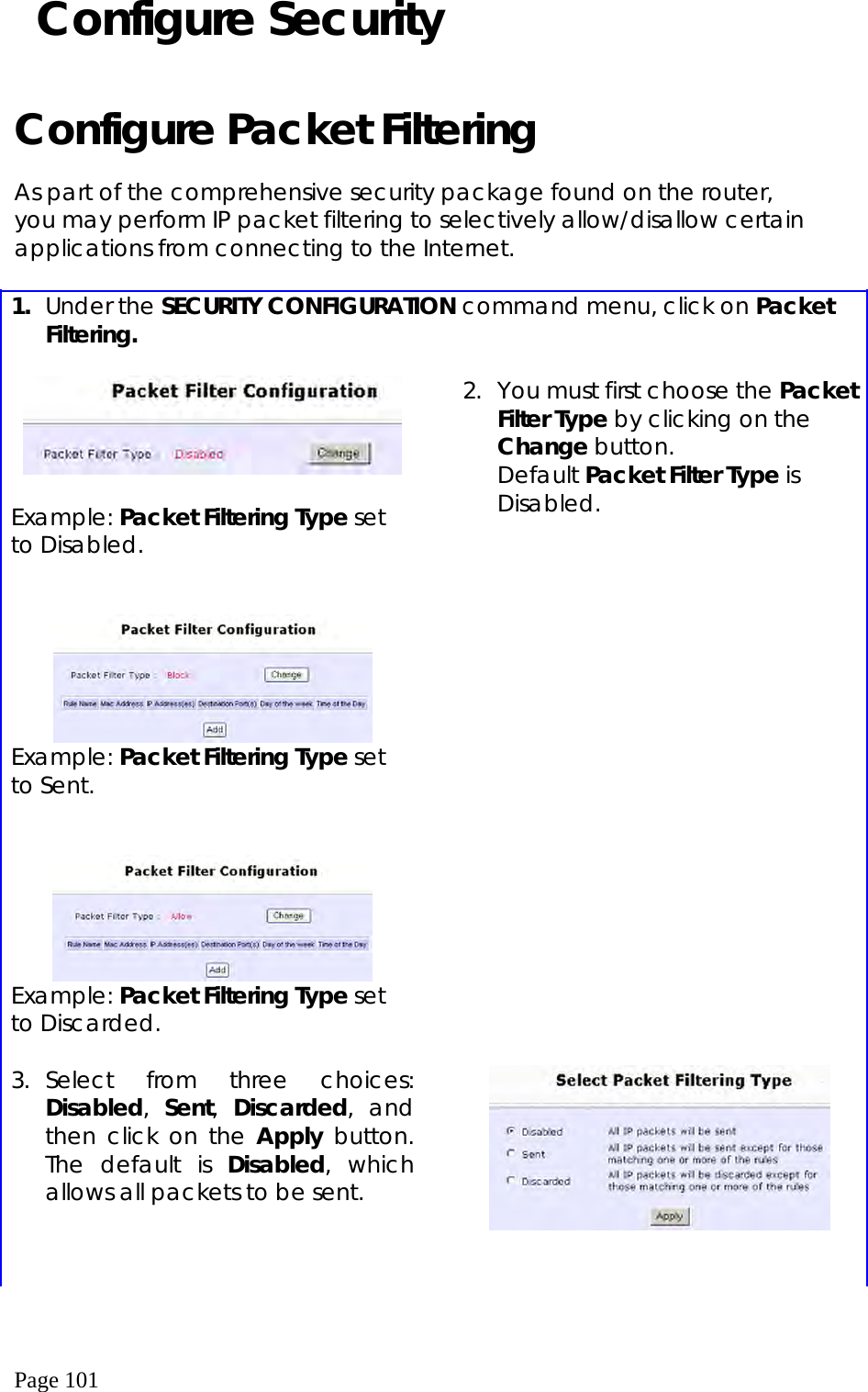  Page 101  Configure Security  Configure Packet Filtering  As part of the comprehensive security package found on the router, you may perform IP packet filtering to selectively allow/disallow certain applications from connecting to the Internet.  1.  Under the SECURITY CONFIGURATION command menu, click on Packet Filtering.    Example: Packet Filtering Type set to Disabled.    Example: Packet Filtering Type set to Sent.    Example: Packet Filtering Type set to Discarded.   2.  You must first choose the Packet Filter Type by clicking on the Change button. Default Packet Filter Type is Disabled. 3. Select from three choices: Disabled,  Sent,  Discarded, and then click on the Apply button. The default is Disabled, which allows all packets to be sent.     