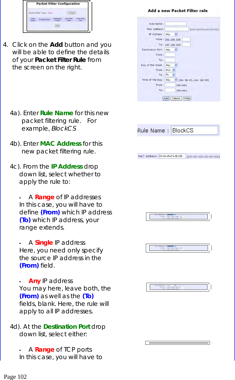  Page 102   4.  Click on the Add button and you will be able to define the details of your Packet Filter Rule from the screen on the right.      4a). Enter Rule Name for this new packet filtering rule.   For example, BlockCS  4b). Enter MAC Address for this new packet filtering rule.  4c). From the IP Address drop down list, select whether to apply the rule to:    A Range of IP addresses In this case, you will have to define (From) which IP address (To) which IP address, your range extends.    A Single IP address Here, you need only specify the source IP address in the (From) field.    Any IP address You may here, leave both, the (From) as well as the (To) fields, blank. Here, the rule will apply to all IP addresses.  4d). At the Destination Port drop down list, select either:    A Range of TCP ports In this case, you will have to                                     