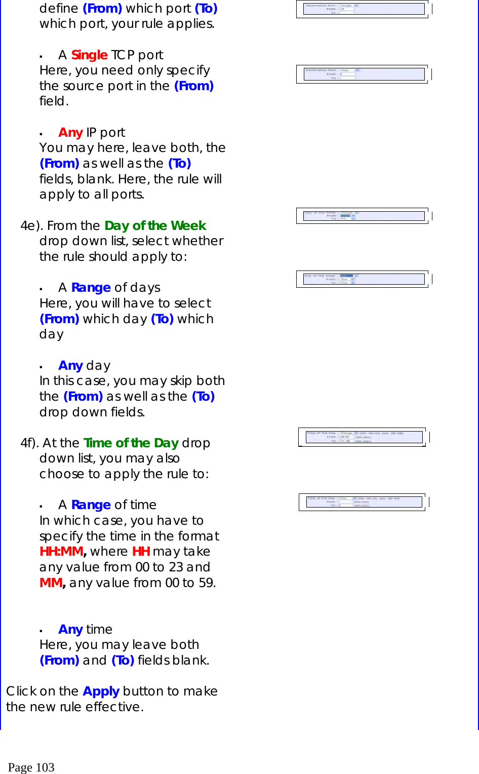  Page 103 define (From) which port (To) which port, your rule applies.    A Single TCP port Here, you need only specify the source port in the (From) field.    Any IP port You may here, leave both, the (From) as well as the (To) fields, blank. Here, the rule will apply to all ports.  4e). From the Day of the Week drop down list, select whether the rule should apply to:    A Range of days Here, you will have to select (From) which day (To) which day    Any day In this case, you may skip both the (From) as well as the (To) drop down fields.  4f). At the Time of the Day drop down list, you may also choose to apply the rule to:    A Range of time In which case, you have to specify the time in the format HH:MM, where HH may take any value from 00 to 23 and MM, any value from 00 to 59.     Any time Here, you may leave both (From) and (To) fields blank.  Click on the Apply button to make the new rule effective.                                         