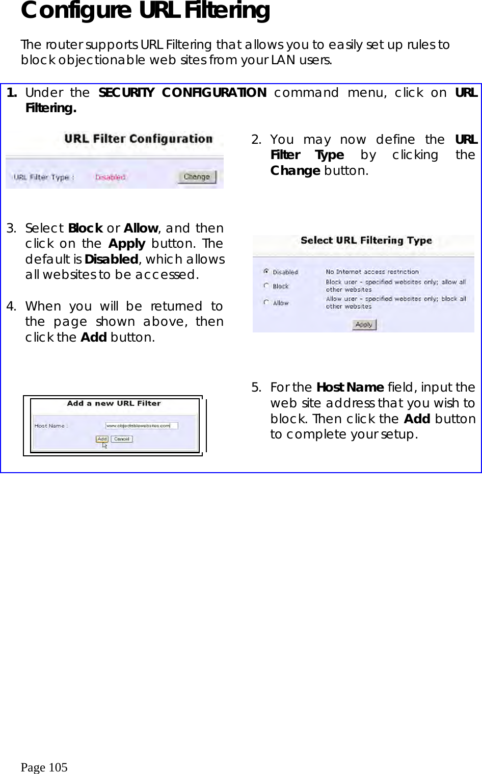  Page 105 Configure URL Filtering   The router supports URL Filtering that allows you to easily set up rules to block objectionable web sites from your LAN users.   1.  Under the SECURITY CONFIGURATION command menu, click on URL Filtering.      2. You may now define the URL Filter Type by clicking the Change button.   3. Select Block or Allow, and then click on the Apply button. The default is Disabled, which allows all websites to be accessed.  4. When you will be returned to the page shown above, then click the Add button.           5. For the Host Name field, input the web site address that you wish to block. Then click the Add button to complete your setup.   