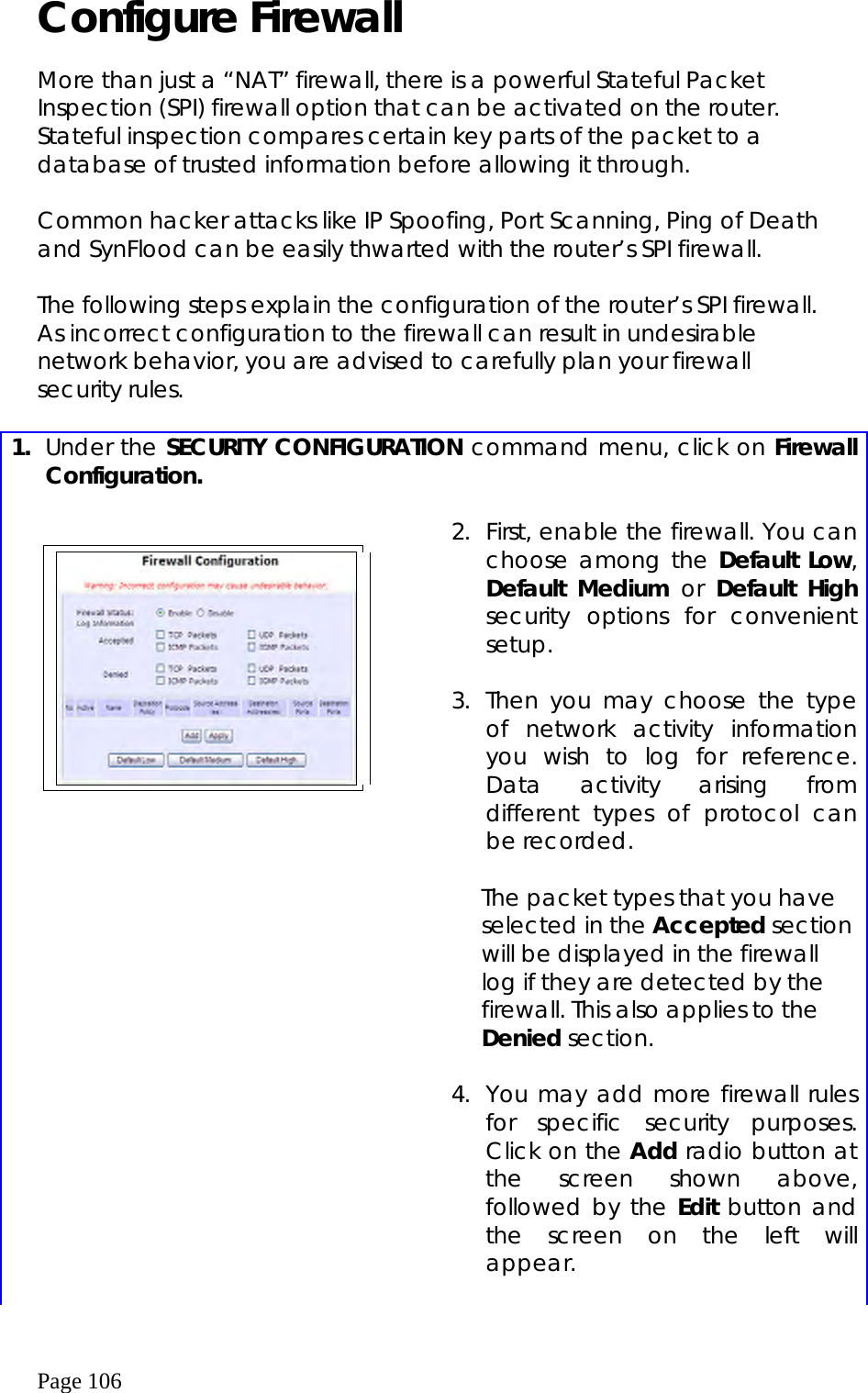  Page 106 Configure Firewall  More than just a “NAT” firewall, there is a powerful Stateful Packet Inspection (SPI) firewall option that can be activated on the router. Stateful inspection compares certain key parts of the packet to a database of trusted information before allowing it through.    Common hacker attacks like IP Spoofing, Port Scanning, Ping of Death and SynFlood can be easily thwarted with the router’s SPI firewall.  The following steps explain the configuration of the router’s SPI firewall. As incorrect configuration to the firewall can result in undesirable network behavior, you are advised to carefully plan your firewall security rules.  1.  Under the SECURITY CONFIGURATION command menu, click on Firewall Configuration.         2.  First, enable the firewall. You can choose among the Default Low, Default Medium or Default High security options for convenient setup.  3. Then you may choose the type of network activity information you wish to log for reference. Data activity arising from different types of protocol can be recorded.  The packet types that you have selected in the Accepted section will be displayed in the firewall log if they are detected by the firewall. This also applies to the Denied section.    4.  You may add more firewall rules for specific security purposes. Click on the Add radio button at the screen shown above, followed by the Edit button and the screen on the left will appear.  