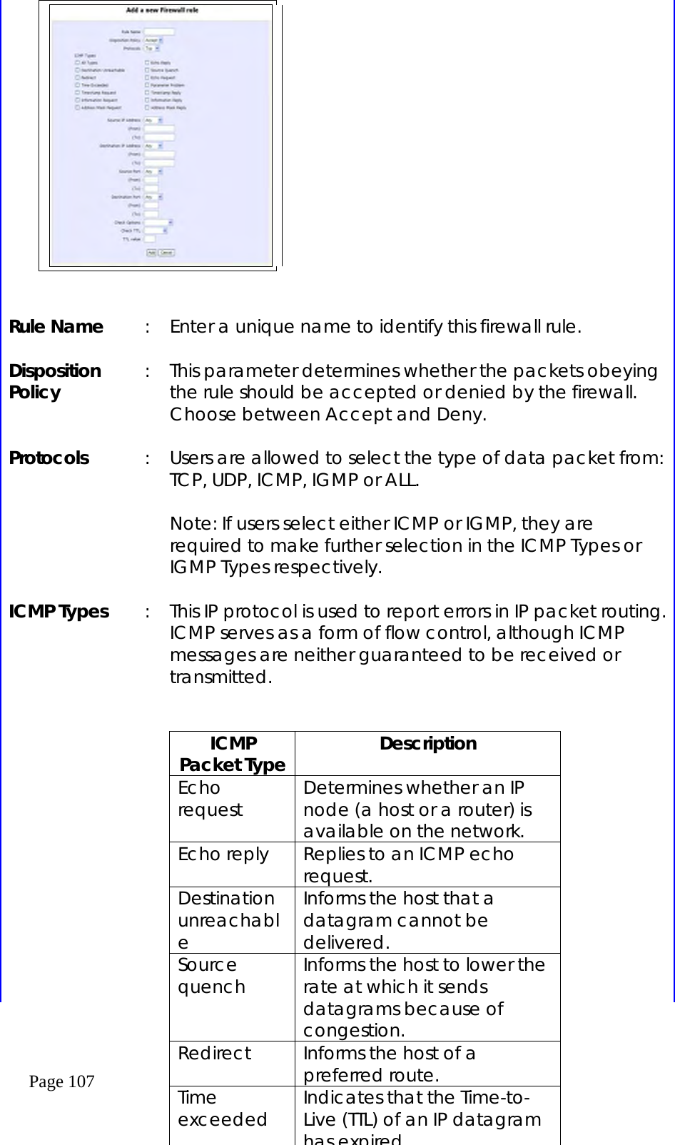  Page 107      Rule Name  :  Enter a unique name to identify this firewall rule.  Disposition Policy  :  This parameter determines whether the packets obeying the rule should be accepted or denied by the firewall. Choose between Accept and Deny.  Protocols  :  Users are allowed to select the type of data packet from: TCP, UDP, ICMP, IGMP or ALL.  Note: If users select either ICMP or IGMP, they are required to make further selection in the ICMP Types or IGMP Types respectively.  ICMP Types  :  This IP protocol is used to report errors in IP packet routing. ICMP serves as a form of flow control, although ICMP messages are neither guaranteed to be received or transmitted.        ICMP Packet Type  Description Echo request  Determines whether an IP node (a host or a router) is available on the network. Echo reply  Replies to an ICMP echo request. Destination unreachable Informs the host that a datagram cannot be delivered. Source quench  Informs the host to lower the rate at which it sends datagrams because of congestion. Redirect  Informs the host of a preferred route. Time exceeded  Indicates that the Time-to-Live (TTL) of an IP datagram has expired 