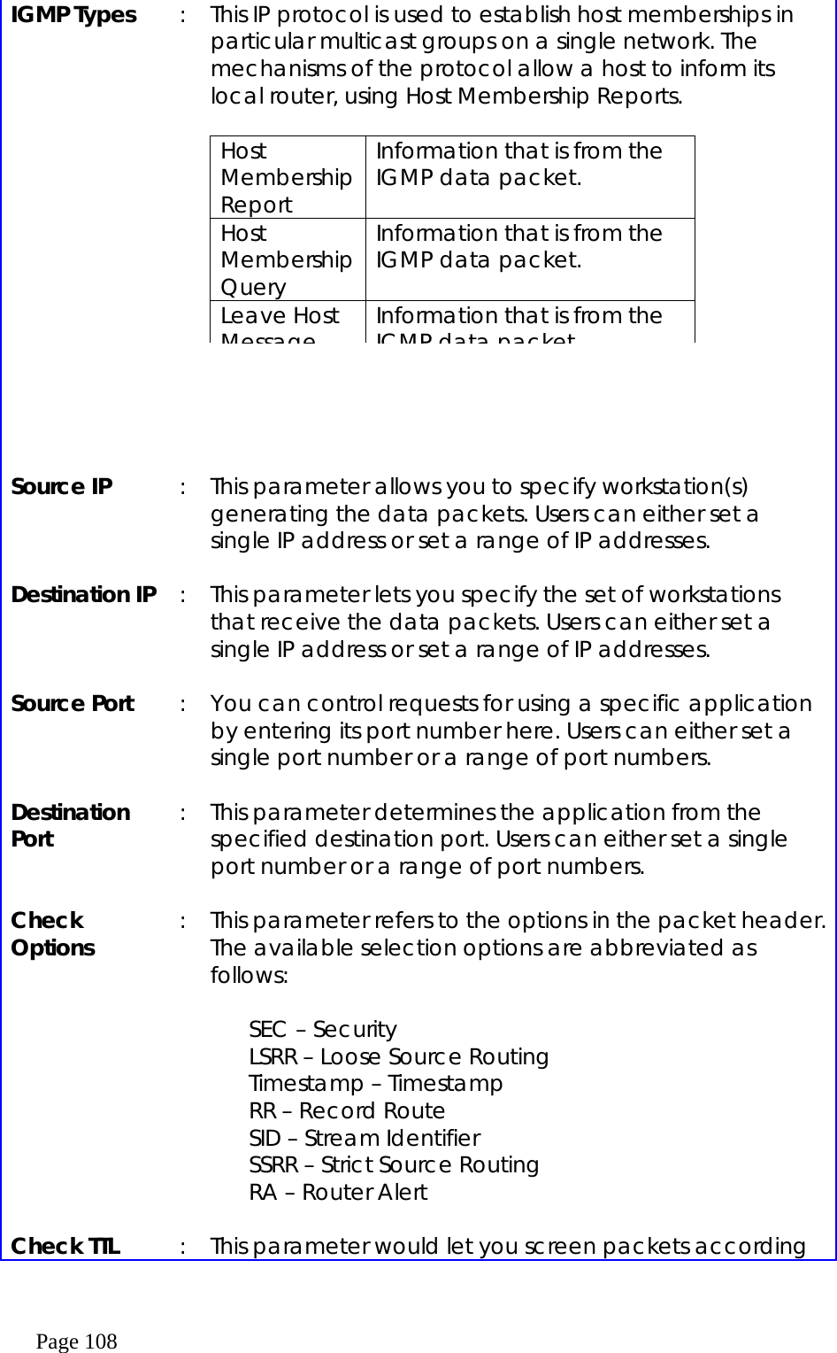  Page 108 IGMP Types           :  This IP protocol is used to establish host memberships in particular multicast groups on a single network. The mechanisms of the protocol allow a host to inform its local router, using Host Membership Reports.   Source IP  :  This parameter allows you to specify workstation(s) generating the data packets. Users can either set a single IP address or set a range of IP addresses.  Destination IP  :  This parameter lets you specify the set of workstations that receive the data packets. Users can either set a single IP address or set a range of IP addresses.  Source Port  :  You can control requests for using a specific application by entering its port number here. Users can either set a single port number or a range of port numbers.    Destination Port  :  This parameter determines the application from the specified destination port. Users can either set a single port number or a range of port numbers.  Check Options  :  This parameter refers to the options in the packet header. The available selection options are abbreviated as follows:  SEC – Security LSRR – Loose Source Routing Timestamp – Timestamp RR – Record Route SID – Stream Identifier SSRR – Strict Source Routing RA – Router Alert  Check TTL  :  This parameter would let you screen packets according Host Membership Report Information that is from the IGMP data packet. Host Membership Query Information that is from the IGMP data packet. Leave Host Message Information that is from the ICMP data packet 