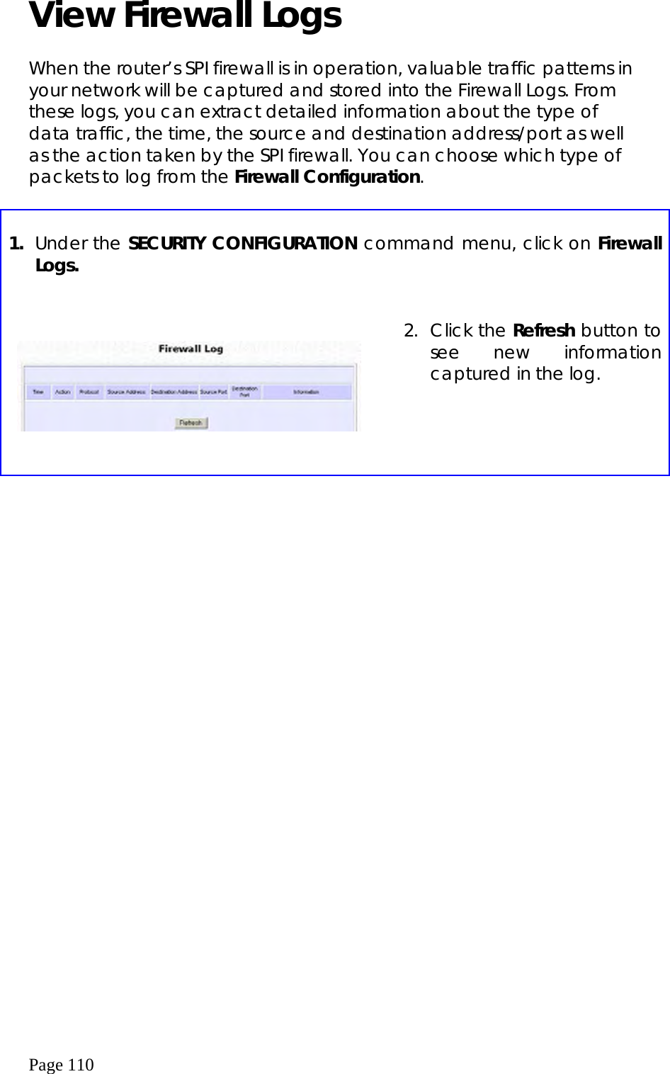  Page 110 View Firewall Logs   When the router’s SPI firewall is in operation, valuable traffic patterns in your network will be captured and stored into the Firewall Logs. From these logs, you can extract detailed information about the type of data traffic, the time, the source and destination address/port as well as the action taken by the SPI firewall. You can choose which type of packets to log from the Firewall Configuration.   1.  Under the SECURITY CONFIGURATION command menu, click on Firewall Logs.        2. Click the Refresh button to see new information captured in the log. 