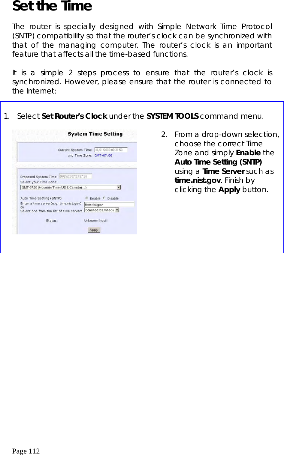  Page 112 Set the Time  The router is specially designed with Simple Network Time Protocol (SNTP) compatibility so that the router’s clock can be synchronized with that of the managing computer. The router’s clock is an important feature that affects all the time-based functions.  It is a simple 2 steps process to ensure that the router’s clock is synchronized. However, please ensure that the router is connected to the Internet:     1. Select Set Router’s Clock under the SYSTEM TOOLS command menu.      2.  From a drop-down selection, choose the correct Time Zone and simply Enable the Auto Time Setting (SNTP) using a Time Server such as time.nist.gov. Finish by clicking the Apply button. 