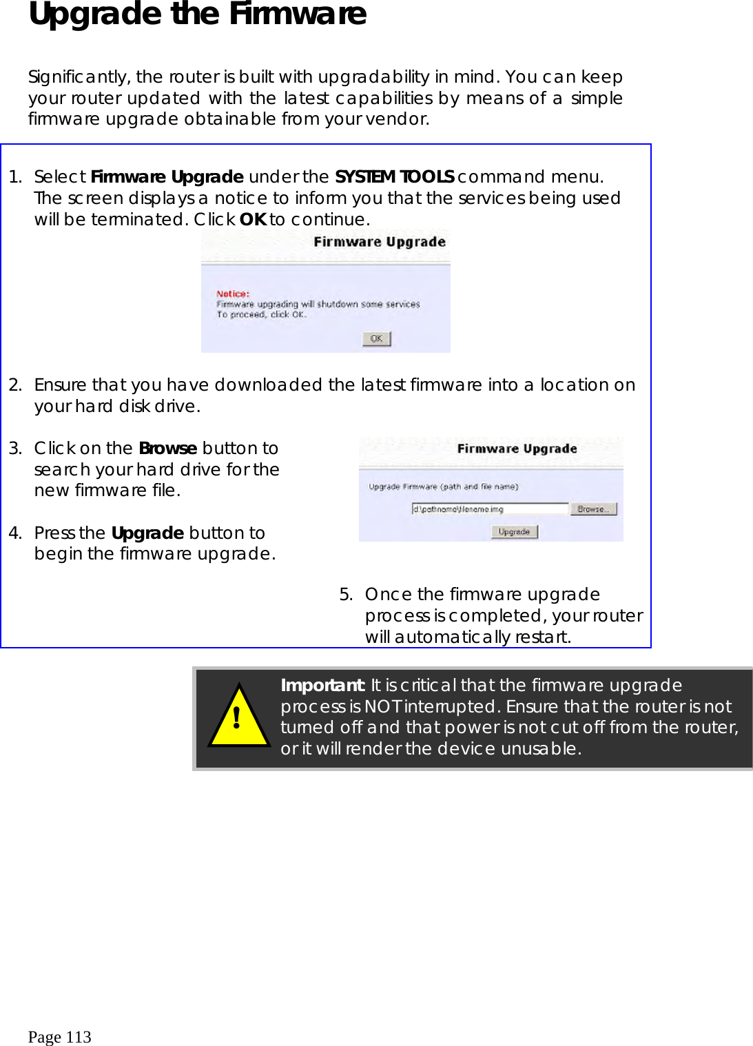  Page 113 Upgrade the Firmware  Significantly, the router is built with upgradability in mind. You can keep your router updated with the latest capabilities by means of a simple firmware upgrade obtainable from your vendor.   1. Select Firmware Upgrade under the SYSTEM TOOLS command menu.  The screen displays a notice to inform you that the services being used will be terminated. Click OK to continue.   2.  Ensure that you have downloaded the latest firmware into a location on your hard disk drive.  3.  Click on the Browse button to search your hard drive for the new firmware file.  4. Press the Upgrade button to begin the firmware upgrade.        5.  Once the firmware upgrade process is completed, your router will automatically restart.             Important: It is critical that the firmware upgrade process is NOT interrupted. Ensure that the router is not turned off and that power is not cut off from the router, or it will render the device unusable. ! 