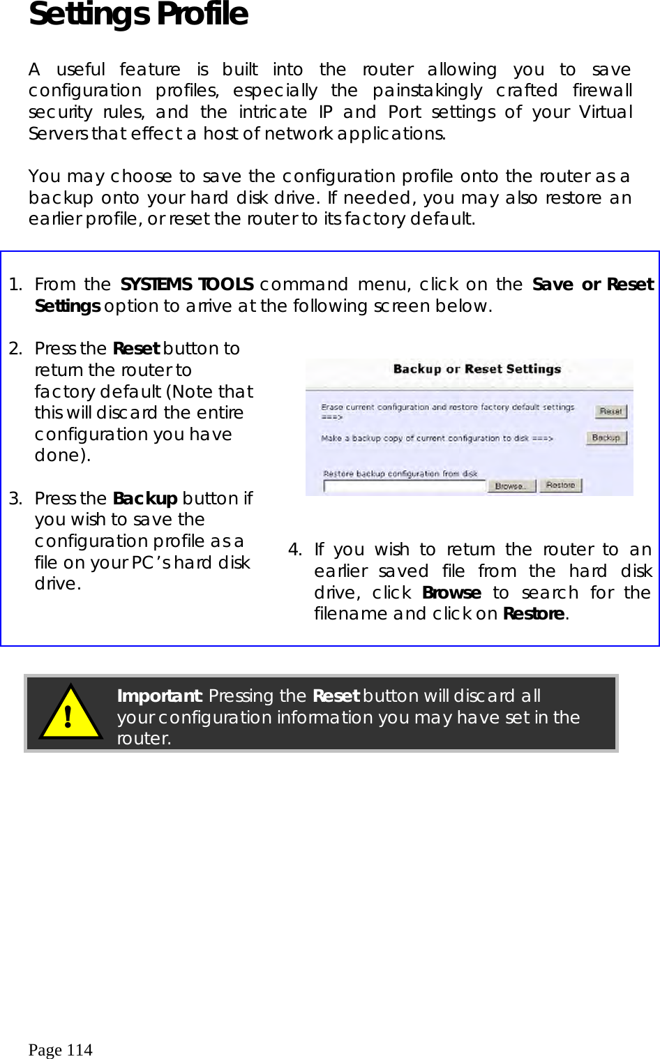  Page 114 Settings Profile  A useful feature is built into the router allowing you to save configuration profiles, especially the painstakingly crafted firewall security rules, and the intricate IP and Port settings of your Virtual Servers that effect a host of network applications.  You may choose to save the configuration profile onto the router as a backup onto your hard disk drive. If needed, you may also restore an earlier profile, or reset the router to its factory default.   1. From the SYSTEMS TOOLS command menu, click on the Save or Reset Settings option to arrive at the following screen below.    2. Press the Reset button to return the router to factory default (Note that this will discard the entire configuration you have done).  3. Press the Backup button if you wish to save the configuration profile as a file on your PC’s hard disk drive.        4. If you wish to return the router to an earlier saved file from the hard disk drive, click Browse to search for the filename and click on Restore.              !  Important: Pressing the Reset button will discard all your configuration information you may have set in therouter.  