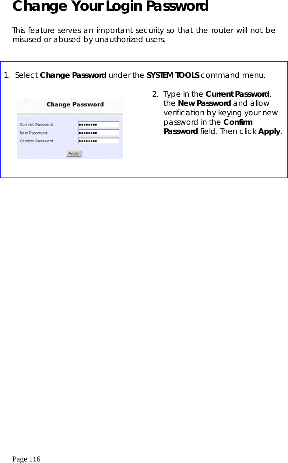  Page 116 Change Your Login Password  This feature serves an important security so that the router will not be misused or abused by unauthorized users.   1. Select Change Password under the SYSTEM TOOLS command menu.       2.  Type in the Current Password, the New Password and allow verification by keying your new password in the Confirm Password field. Then click Apply.   