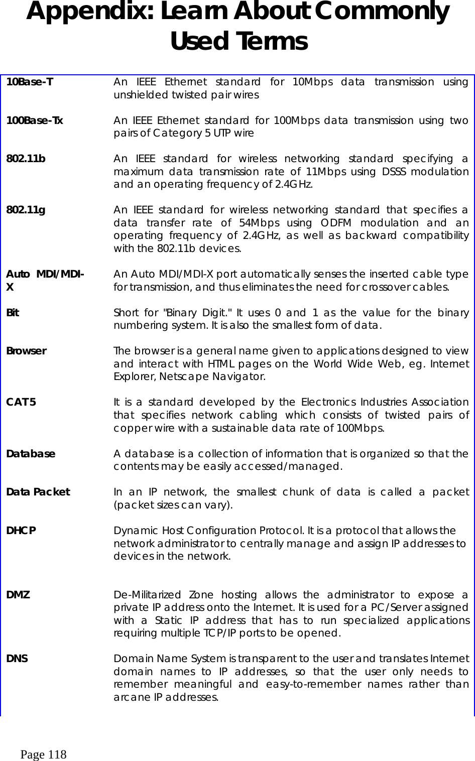  Page 118 Appendix: Learn About Commonly Used Terms  10Base-T    An IEEE Ethernet standard for 10Mbps data transmission using unshielded twisted pair wires    100Base-Tx    An IEEE Ethernet standard for 100Mbps data transmission using two pairs of Category 5 UTP wire    802.11b    An IEEE standard for wireless networking standard specifying a maximum data transmission rate of 11Mbps using DSSS modulation and an operating frequency of 2.4GHz.    802.11g    An IEEE standard for wireless networking standard that specifies a data transfer rate of 54Mbps using ODFM modulation and an operating frequency of 2.4GHz, as well as backward compatibility with the 802.11b devices.    Auto MDI/MDI-X    An Auto MDI/MDI-X port automatically senses the inserted cable type for transmission, and thus eliminates the need for crossover cables.     Bit    Short for &quot;Binary Digit.&quot; It uses 0 and 1 as the value for the binary numbering system. It is also the smallest form of data.    Browser    The browser is a general name given to applications designed to view and interact with HTML pages on the World Wide Web, eg. Internet Explorer, Netscape Navigator.    CAT 5    It is a standard developed by the Electronics Industries Association that specifies network cabling which consists of twisted pairs of copper wire with a sustainable data rate of 100Mbps.    Database    A database is a collection of information that is organized so that the contents may be easily accessed/managed.    Data Packet    In an IP network, the smallest chunk of data is called a packet (packet sizes can vary).    DHCP    Dynamic Host Configuration Protocol. It is a protocol that allows the network administrator to centrally manage and assign IP addresses to devices in the network.       DMZ    De-Militarized Zone hosting allows the administrator to expose a private IP address onto the Internet. It is used for a PC/Server assigned with a Static IP address that has to run specialized applications requiring multiple TCP/IP ports to be opened.    DNS    Domain Name System is transparent to the user and translates Internet domain names to IP addresses, so that the user only needs to remember meaningful and easy-to-remember names rather than arcane IP addresses.    