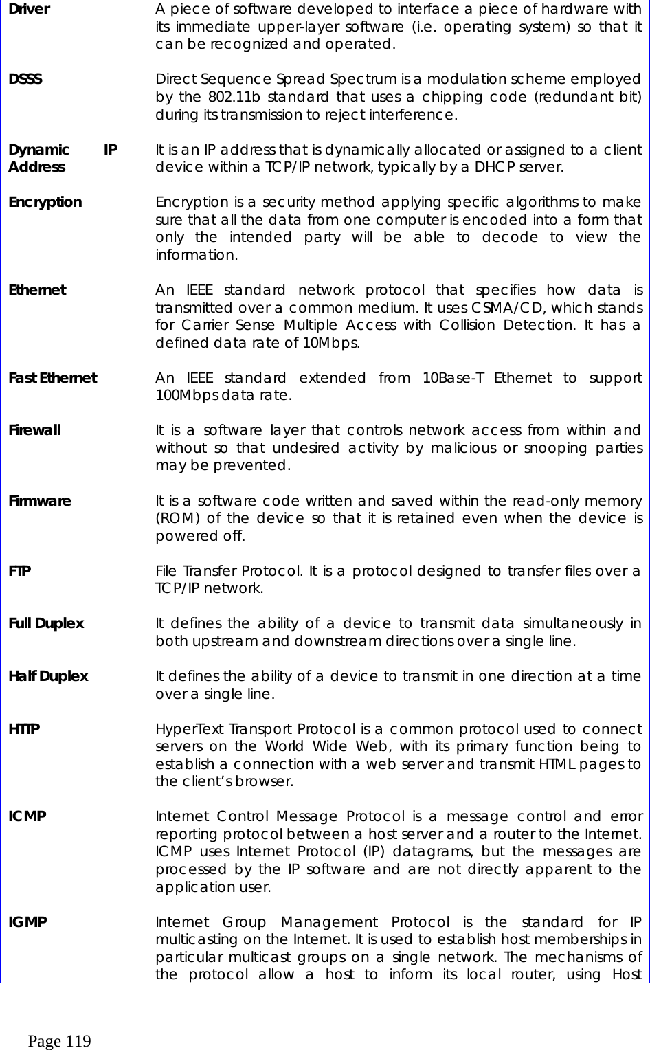  Page 119 Driver    A piece of software developed to interface a piece of hardware with its immediate upper-layer software (i.e. operating system) so that it can be recognized and operated.    DSSS    Direct Sequence Spread Spectrum is a modulation scheme employed by the 802.11b standard that uses a chipping code (redundant bit) during its transmission to reject interference.    Dynamic IP Address    It is an IP address that is dynamically allocated or assigned to a client device within a TCP/IP network, typically by a DHCP server.    Encryption    Encryption is a security method applying specific algorithms to make sure that all the data from one computer is encoded into a form that only the intended party will be able to decode to view the information.    Ethernet    An IEEE standard network protocol that specifies how data is transmitted over a common medium. It uses CSMA/CD, which stands for Carrier Sense Multiple Access with Collision Detection. It has a defined data rate of 10Mbps.      Fast Ethernet    An IEEE standard extended from 10Base-T Ethernet to support 100Mbps data rate.    Firewall    It is a software layer that controls network access from within and without so that undesired activity by malicious or snooping parties may be prevented.    Firmware    It is a software code written and saved within the read-only memory (ROM) of the device so that it is retained even when the device is powered off.    FTP    File Transfer Protocol. It is a protocol designed to transfer files over a TCP/IP network.    Full Duplex    It defines the ability of a device to transmit data simultaneously in both upstream and downstream directions over a single line.    Half Duplex    It defines the ability of a device to transmit in one direction at a time over a single line.    HTTP    HyperText Transport Protocol is a common protocol used to connect servers on the World Wide Web, with its primary function being to establish a connection with a web server and transmit HTML pages to the client’s browser.    ICMP    Internet Control Message Protocol is a message control and error reporting protocol between a host server and a router to the Internet. ICMP uses Internet Protocol (IP) datagrams, but the messages are processed by the IP software and are not directly apparent to the application user.    IGMP    Internet Group Management Protocol is the standard for IP multicasting on the Internet. It is used to establish host memberships in particular multicast groups on a single network. The mechanisms of the protocol allow a host to inform its local router, using Host 