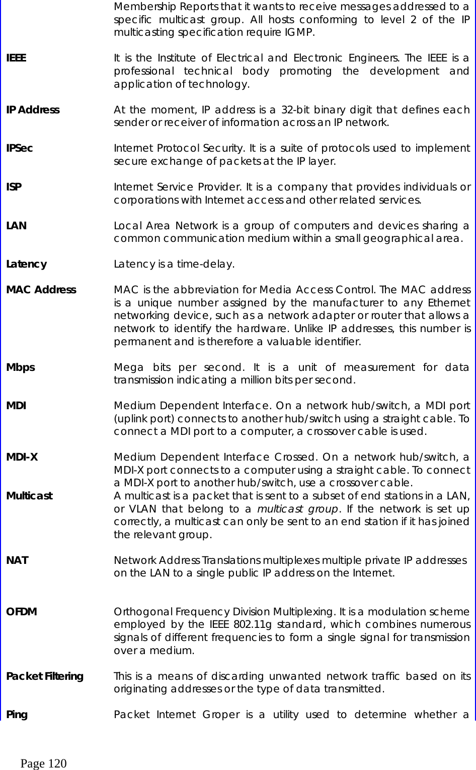  Page 120 Membership Reports that it wants to receive messages addressed to a specific multicast group. All hosts conforming to level 2 of the IP multicasting specification require IGMP.    IEEE    It is the Institute of Electrical and Electronic Engineers. The IEEE is a professional technical body promoting the development and application of technology.    IP Address    At the moment, IP address is a 32-bit binary digit that defines each sender or receiver of information across an IP network.    IPSec    Internet Protocol Security. It is a suite of protocols used to implement secure exchange of packets at the IP layer.    ISP    Internet Service Provider. It is a company that provides individuals or corporations with Internet access and other related services.    LAN    Local Area Network is a group of computers and devices sharing a common communication medium within a small geographical area.    Latency    Latency is a time-delay.    MAC Address    MAC is the abbreviation for Media Access Control. The MAC address is a unique number assigned by the manufacturer to any Ethernet networking device, such as a network adapter or router that allows a network to identify the hardware. Unlike IP addresses, this number is permanent and is therefore a valuable identifier.    Mbps    Mega bits per second. It is a unit of measurement for data transmission indicating a million bits per second.    MDI    Medium Dependent Interface. On a network hub/switch, a MDI port (uplink port) connects to another hub/switch using a straight cable. To connect a MDI port to a computer, a crossover cable is used.    MDI-X    Medium Dependent Interface Crossed. On a network hub/switch, a MDI-X port connects to a computer using a straight cable. To connect a MDI-X port to another hub/switch, use a crossover cable. Multicast    A multicast is a packet that is sent to a subset of end stations in a LAN, or VLAN that belong to a multicast group. If the network is set up correctly, a multicast can only be sent to an end station if it has joined the relevant group.      NAT    Network Address Translations multiplexes multiple private IP addresses on the LAN to a single public IP address on the Internet.       OFDM    Orthogonal Frequency Division Multiplexing. It is a modulation scheme employed by the IEEE 802.11g standard, which combines numerous signals of different frequencies to form a single signal for transmission over a medium.    Packet Filtering    This is a means of discarding unwanted network traffic based on its originating addresses or the type of data transmitted.    Ping    Packet Internet Groper is a utility used to determine whether a 