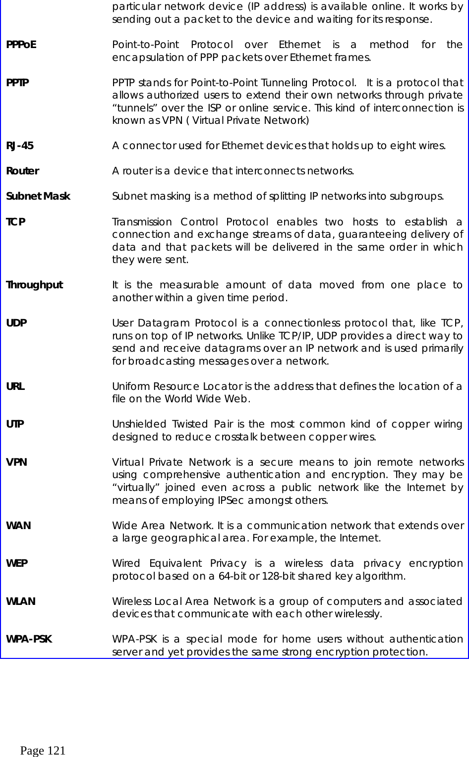  Page 121 particular network device (IP address) is available online. It works by sending out a packet to the device and waiting for its response.    PPPoE    Point-to-Point Protocol over Ethernet is a method for the encapsulation of PPP packets over Ethernet frames.    PPTP    PPTP stands for Point-to-Point Tunneling Protocol.  It is a protocol that allows authorized users to extend their own networks through private “tunnels” over the ISP or online service. This kind of interconnection is known as VPN ( Virtual Private Network)    RJ-45    A connector used for Ethernet devices that holds up to eight wires.    Router    A router is a device that interconnects networks.    Subnet Mask    Subnet masking is a method of splitting IP networks into subgroups.    TCP    Transmission Control Protocol enables two hosts to establish a connection and exchange streams of data, guaranteeing delivery of data and that packets will be delivered in the same order in which they were sent.    Throughput    It is the measurable amount of data moved from one place to another within a given time period.    UDP    User Datagram Protocol is a connectionless protocol that, like TCP, runs on top of IP networks. Unlike TCP/IP, UDP provides a direct way to send and receive datagrams over an IP network and is used primarily for broadcasting messages over a network.    URL    Uniform Resource Locator is the address that defines the location of a file on the World Wide Web.    UTP    Unshielded Twisted Pair is the most common kind of copper wiring designed to reduce crosstalk between copper wires.      VPN    Virtual Private Network is a secure means to join remote networks using comprehensive authentication and encryption. They may be “virtually” joined even across a public network like the Internet by means of employing IPSec amongst others.    WAN    Wide Area Network. It is a communication network that extends over a large geographical area. For example, the Internet.    WEP    Wired Equivalent Privacy is a wireless data privacy encryption protocol based on a 64-bit or 128-bit shared key algorithm.    WLAN    Wireless Local Area Network is a group of computers and associated devices that communicate with each other wirelessly.    WPA-PSK    WPA-PSK is a special mode for home users without authentication server and yet provides the same strong encryption protection.   