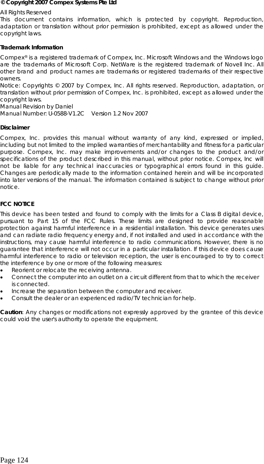  Page 124 © Copyright 2007 Compex Systems Pte Ltd All Rights Reserved This document contains information, which is protected by copyright. Reproduction, adaptation or translation without prior permission is prohibited, except as allowed under the copyright laws.  Trademark Information Compex® is a registered trademark of Compex, Inc. Microsoft Windows and the Windows logo are the trademarks of Microsoft Corp. NetWare is the registered trademark of Novell Inc. All other brand and product names are trademarks or registered trademarks of their respective owners.  Notice: Copyrights © 2007 by Compex, Inc. All rights reserved. Reproduction, adaptation, or translation without prior permission of Compex, Inc. is prohibited, except as allowed under the copyright laws. Manual Revision by Daniel Manual Number: U-0588-V1.2C  Version 1.2 Nov 2007  Disclaimer Compex, Inc. provides this manual without warranty of any kind, expressed or implied, including but not limited to the implied warranties of merchantability and fitness for a particular purpose. Compex, Inc. may make improvements and/or changes to the product and/or specifications of the product described in this manual, without prior notice. Compex, Inc will not be liable for any technical inaccuracies or typographical errors found in this guide. Changes are periodically made to the information contained herein and will be incorporated into later versions of the manual. The information contained is subject to change without prior notice.  FCC NOTICE This device has been tested and found to comply with the limits for a Class B digital device, pursuant to Part 15 of the FCC Rules. These limits are designed to provide reasonable protection against harmful interference in a residential installation. This device generates uses and can radiate radio frequency energy and, if not installed and used in accordance with the instructions, may cause harmful interference to radio communications. However, there is no guarantee that interference will not occur in a particular installation. If this device does cause harmful interference to radio or television reception, the user is encouraged to try to correct the interference by one or more of the following measures: •  Reorient or relocate the receiving antenna. •  Connect the computer into an outlet on a circuit different from that to which the receiver is connected. •  Increase the separation between the computer and receiver. •  Consult the dealer or an experienced radio/TV technician for help.  Caution: Any changes or modifications not expressly approved by the grantee of this device could void the user&apos;s authority to operate the equipment.  