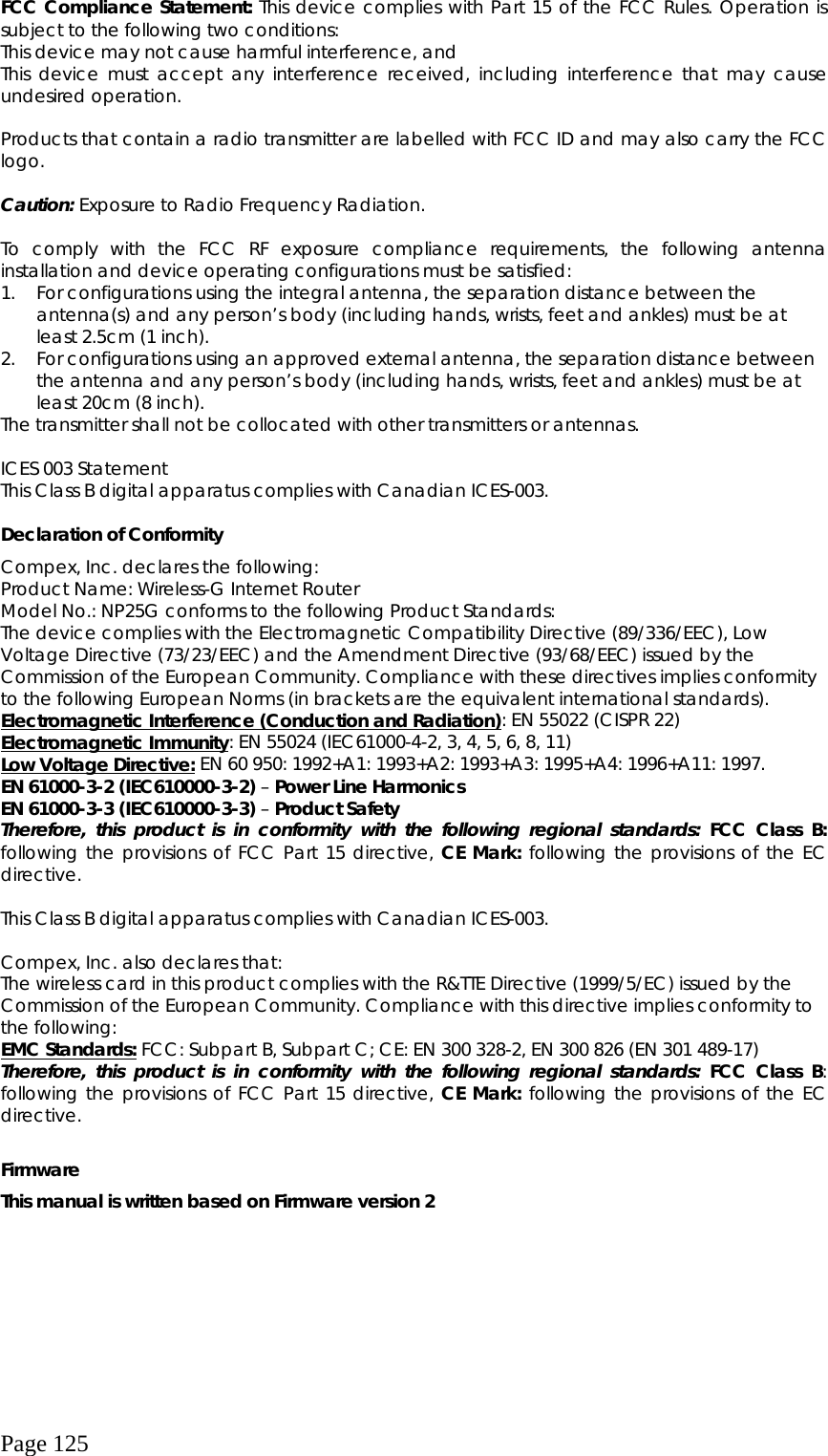  Page 125 FCC Compliance Statement: This device complies with Part 15 of the FCC Rules. Operation is subject to the following two conditions: This device may not cause harmful interference, and This device must accept any interference received, including interference that may cause undesired operation.  Products that contain a radio transmitter are labelled with FCC ID and may also carry the FCC logo.  Caution: Exposure to Radio Frequency Radiation.  To comply with the FCC RF exposure compliance requirements, the following antenna installation and device operating configurations must be satisfied: 1.  For configurations using the integral antenna, the separation distance between the antenna(s) and any person’s body (including hands, wrists, feet and ankles) must be at least 2.5cm (1 inch). 2.  For configurations using an approved external antenna, the separation distance between the antenna and any person’s body (including hands, wrists, feet and ankles) must be at least 20cm (8 inch). The transmitter shall not be collocated with other transmitters or antennas.  ICES 003 Statement This Class B digital apparatus complies with Canadian ICES-003.  Declaration of Conformity Compex, Inc. declares the following:   Product Name: Wireless-G Internet Router Model No.: NP25G conforms to the following Product Standards:   The device complies with the Electromagnetic Compatibility Directive (89/336/EEC), Low Voltage Directive (73/23/EEC) and the Amendment Directive (93/68/EEC) issued by the Commission of the European Community. Compliance with these directives implies conformity to the following European Norms (in brackets are the equivalent international standards). Electromagnetic Interference (Conduction and Radiation): EN 55022 (CISPR 22) Electromagnetic Immunity: EN 55024 (IEC61000-4-2, 3, 4, 5, 6, 8, 11) Low Voltage Directive: EN 60 950: 1992+A1: 1993+A2: 1993+A3: 1995+A4: 1996+A11: 1997. EN 61000-3-2 (IEC610000-3-2) – Power Line Harmonics EN 61000-3-3 (IEC610000-3-3) – Product Safety Therefore, this product is in conformity with the following regional standards: FCC Class B: following the provisions of FCC Part 15 directive, CE Mark: following the provisions of the EC directive.  This Class B digital apparatus complies with Canadian ICES-003.  Compex, Inc. also declares that: The wireless card in this product complies with the R&amp;TTE Directive (1999/5/EC) issued by the Commission of the European Community. Compliance with this directive implies conformity to the following: EMC Standards: FCC: Subpart B, Subpart C; CE: EN 300 328-2, EN 300 826 (EN 301 489-17) Therefore, this product is in conformity with the following regional standards: FCC Class B: following the provisions of FCC Part 15 directive, CE Mark: following the provisions of the EC directive.  Firmware This manual is written based on Firmware version 2  