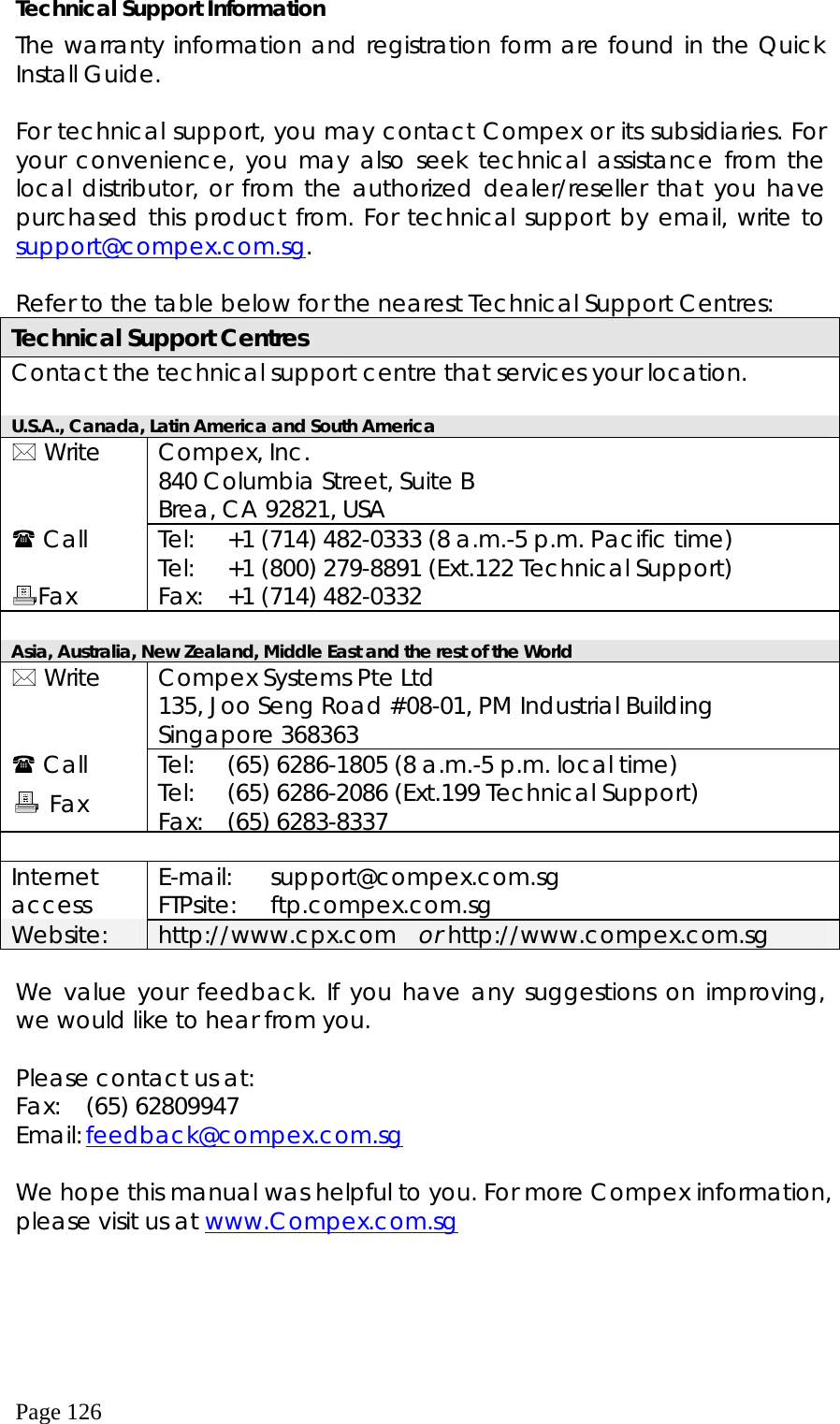  Page 126 Technical Support Information The warranty information and registration form are found in the Quick Install Guide.  For technical support, you may contact Compex or its subsidiaries. For your convenience, you may also seek technical assistance from the local distributor, or from the authorized dealer/reseller that you have purchased this product from. For technical support by email, write to support@compex.com.sg.  Refer to the table below for the nearest Technical Support Centres: Technical Support Centres Contact the technical support centre that services your location.  U.S.A., Canada, Latin America and South America  Write   Compex, Inc. 840 Columbia Street, Suite B Brea, CA 92821, USA  Call  Fax Tel: Tel: Fax: +1 (714) 482-0333 (8 a.m.-5 p.m. Pacific time) +1 (800) 279-8891 (Ext.122 Technical Support) +1 (714) 482-0332  Asia, Australia, New Zealand, Middle East and the rest of the World  Write   Compex Systems Pte Ltd 135, Joo Seng Road #08-01, PM Industrial Building Singapore 368363  Call         Tel: Tel: Fax: (65) 6286-1805 (8 a.m.-5 p.m. local time) (65) 6286-2086 (Ext.199 Technical Support) (65) 6283-8337  Internet access  E-mail: FTPsite:  support@compex.com.sg ftp.compex.com.sg Website:  http://www.cpx.com  or http://www.compex.com.sg  We value your feedback. If you have any suggestions on improving, we would like to hear from you.  Please contact us at: Fax:  (65) 62809947 Email: feedback@compex.com.sg  We hope this manual was helpful to you. For more Compex information, please visit us at www.Compex.com.sg        Fax 