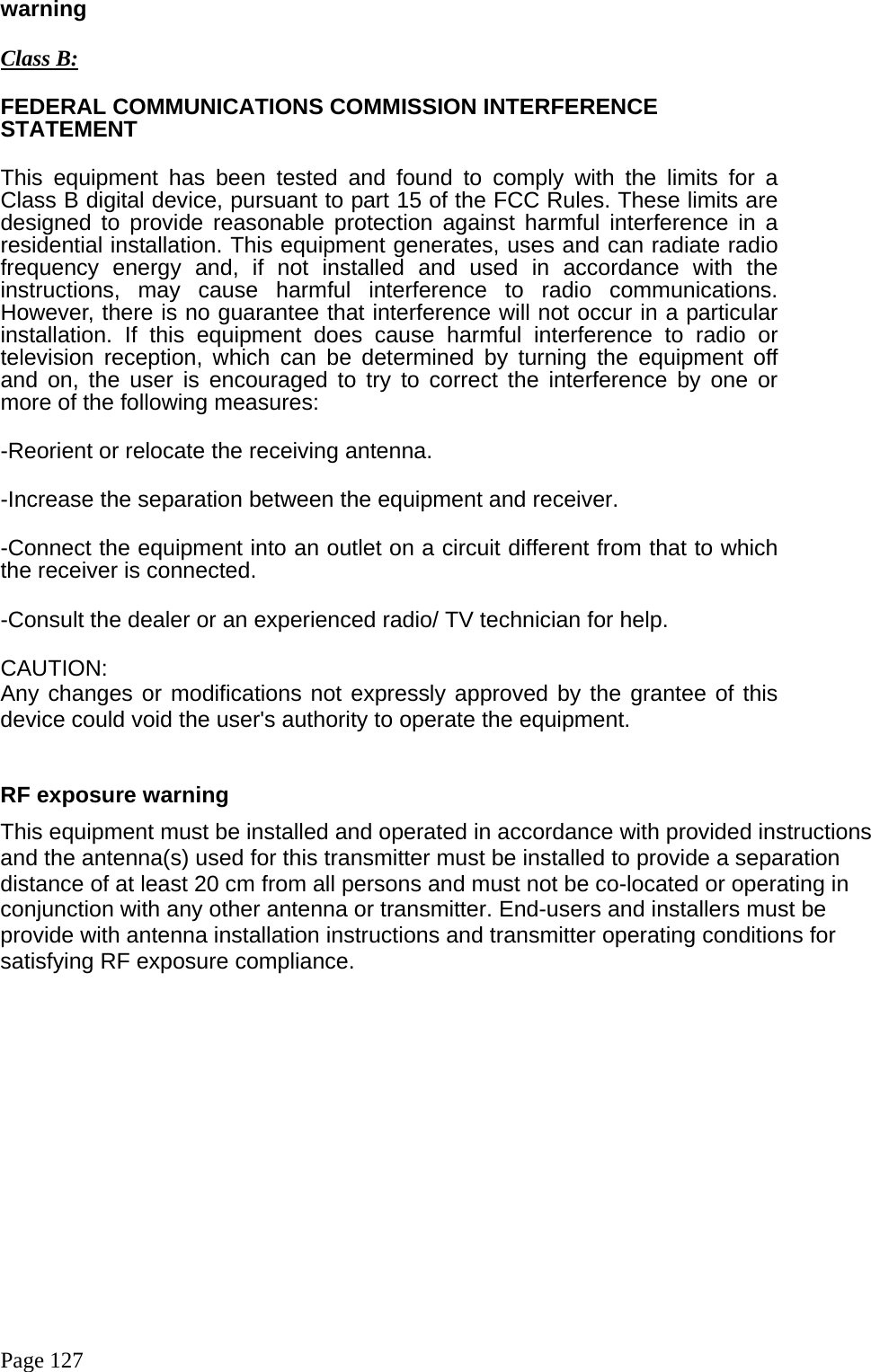  Page 127 warning  Class B: FEDERAL COMMUNICATIONS COMMISSION INTERFERENCE STATEMENT This equipment has been tested and found to comply with the limits for a Class B digital device, pursuant to part 15 of the FCC Rules. These limits are designed to provide reasonable protection against harmful interference in a residential installation. This equipment generates, uses and can radiate radio frequency energy and, if not installed and used in accordance with the instructions, may cause harmful interference to radio communications. However, there is no guarantee that interference will not occur in a particular installation. If this equipment does cause harmful interference to radio or television reception, which can be determined by turning the equipment off and on, the user is encouraged to try to correct the interference by one or more of the following measures: -Reorient or relocate the receiving antenna. -Increase the separation between the equipment and receiver. -Connect the equipment into an outlet on a circuit different from that to which the receiver is connected. -Consult the dealer or an experienced radio/ TV technician for help. CAUTION: Any changes or modifications not expressly approved by the grantee of this device could void the user&apos;s authority to operate the equipment.   RF exposure warning   This equipment must be installed and operated in accordance with provided instructions and the antenna(s) used for this transmitter must be installed to provide a separation distance of at least 20 cm from all persons and must not be co-located or operating in conjunction with any other antenna or transmitter. End-users and installers must be provide with antenna installation instructions and transmitter operating conditions for satisfying RF exposure compliance.    