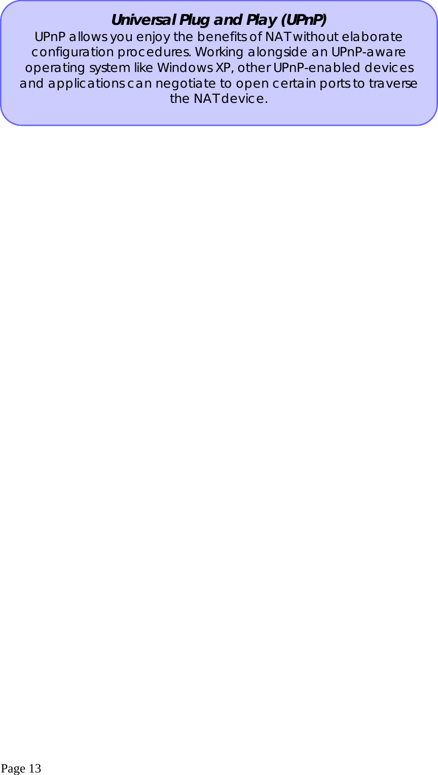  Page 13  Universal Plug and Play (UPnP) UPnP allows you enjoy the benefits of NAT without elaborate configuration procedures. Working alongside an UPnP-aware operating system like Windows XP, other UPnP-enabled devices and applications can negotiate to open certain ports to traverse the NAT device. 