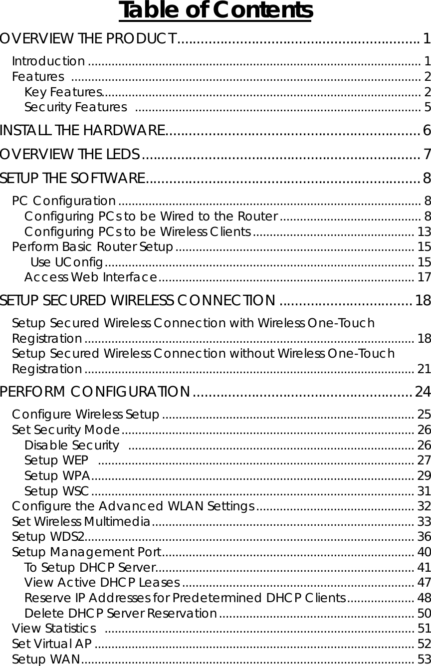       Table of ContentsOVERVIEW THE PRODUCT..............................................................1 Introduction ................................................................................................... 1 Features ........................................................................................................ 2 Key Features............................................................................................... 2 Security Features  ..................................................................................... 5 INSTALL THE HARDWARE.................................................................6 OVERVIEW THE LEDS .......................................................................7 SETUP THE SOFTWARE......................................................................8 PC Configuration.......................................................................................... 8 Configuring PCs to be Wired to the Router .......................................... 8 Configuring PCs to be Wireless Clients ................................................ 13 Perform Basic Router Setup....................................................................... 15  Use UConfig............................................................................................ 15 Access Web Interface............................................................................ 17 SETUP SECURED WIRELESS CONNECTION ..................................18 Setup Secured Wireless Connection with Wireless One-Touch Registration.................................................................................................. 18 Setup Secured Wireless Connection without Wireless One-Touch Registration.................................................................................................. 21 PERFORM CONFIGURATION........................................................24 Configure Wireless Setup........................................................................... 25 Set Security Mode....................................................................................... 26 Disable Security ..................................................................................... 26 Setup WEP  .............................................................................................. 27 Setup WPA................................................................................................ 29 Setup WSC................................................................................................ 31 Configure the Advanced WLAN Settings............................................... 32 Set Wireless Multimedia.............................................................................. 33 Setup WDS2.................................................................................................. 36 Setup Management Port........................................................................... 40 To Setup DHCP Server............................................................................. 41 View Active DHCP Leases ..................................................................... 47 Reserve IP Addresses for Predetermined DHCP Clients....................48 Delete DHCP Server Reservation.......................................................... 50 View Statistics  ............................................................................................ 51 Set Virtual AP ............................................................................................... 52 Setup WAN................................................................................................... 53 