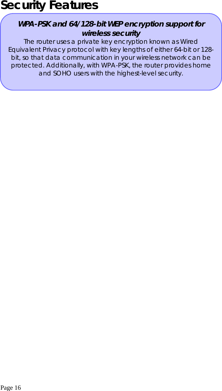  Page 16 Security Features    WPA-PSK and 64/128-bit WEP encryption support for wireless security The router uses a private key encryption known as Wired Equivalent Privacy protocol with key lengths of either 64-bit or 128-bit, so that data communication in your wireless network can be protected. Additionally, with WPA-PSK, the router provides home and SOHO users with the highest-level security. 