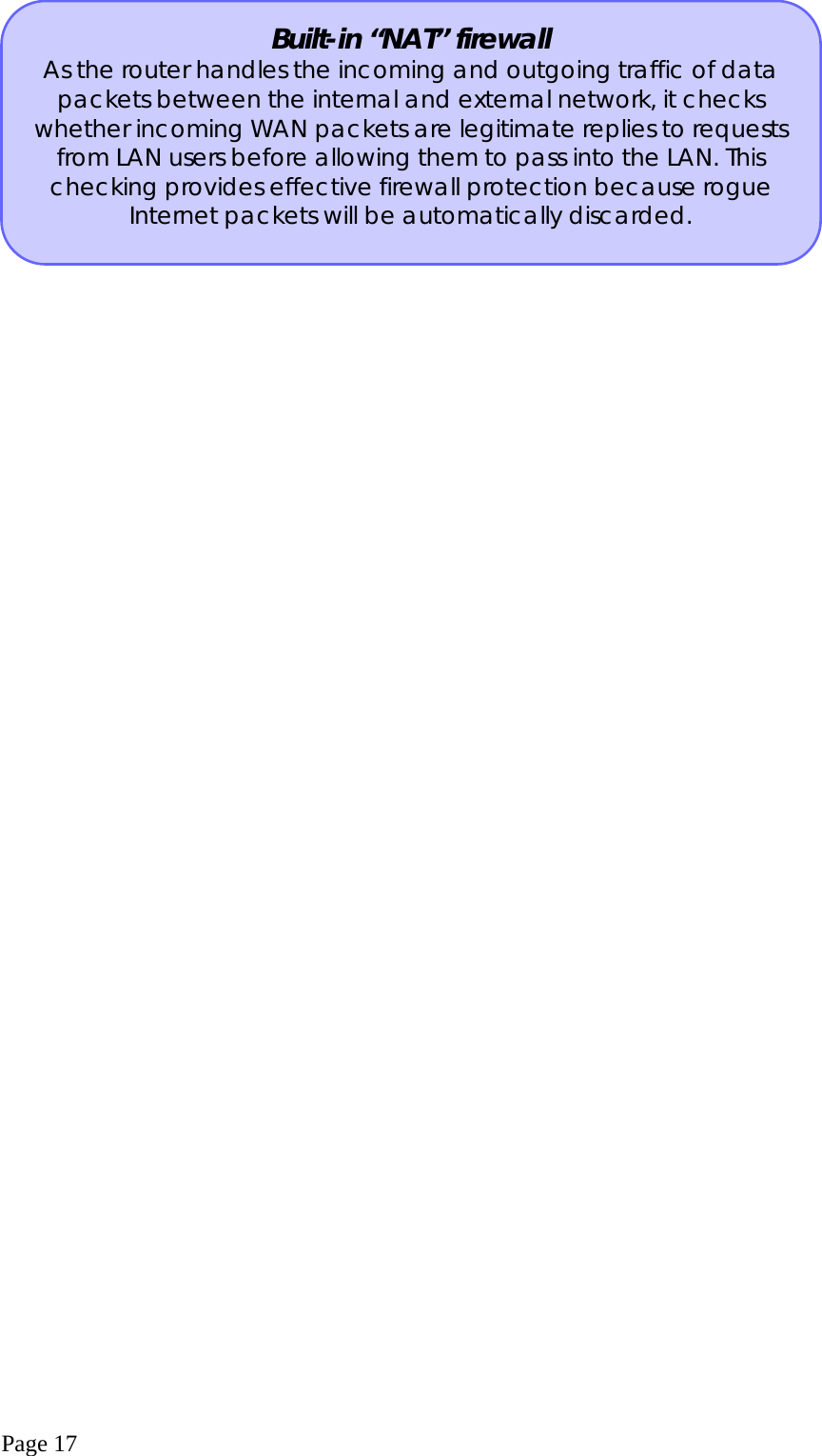  Page 17  Built-in “NAT” firewall As the router handles the incoming and outgoing traffic of data packets between the internal and external network, it checks whether incoming WAN packets are legitimate replies to requests from LAN users before allowing them to pass into the LAN. This checking provides effective firewall protection because rogue Internet packets will be automatically discarded. 