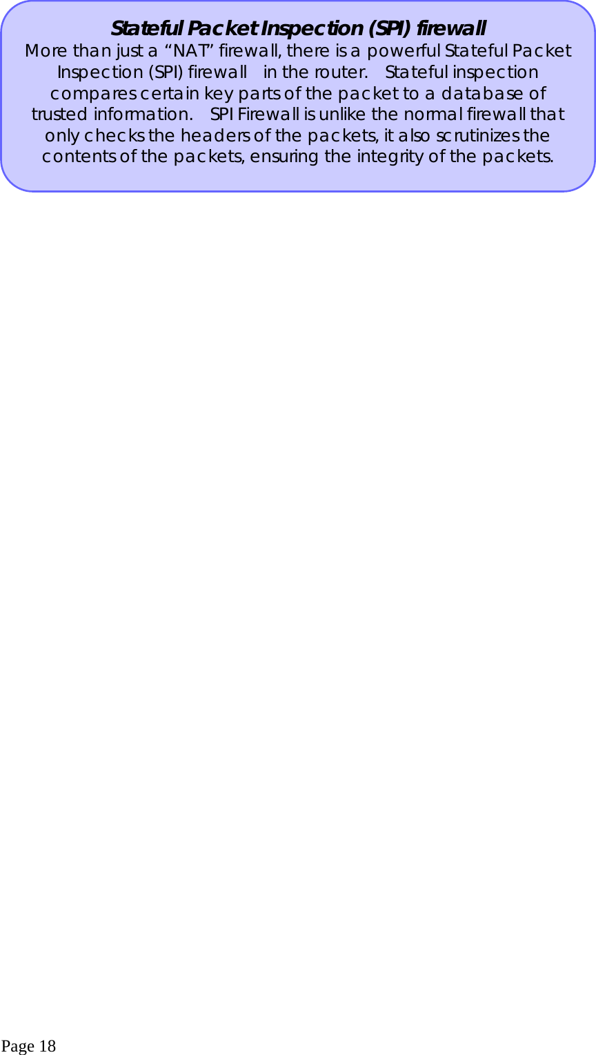  Page 18  Stateful Packet Inspection (SPI) firewall More than just a “NAT” firewall, there is a powerful Stateful Packet Inspection (SPI) firewall   in the router.   Stateful inspection compares certain key parts of the packet to a database of trusted information.   SPI Firewall is unlike the normal firewall that only checks the headers of the packets, it also scrutinizes the contents of the packets, ensuring the integrity of the packets. 