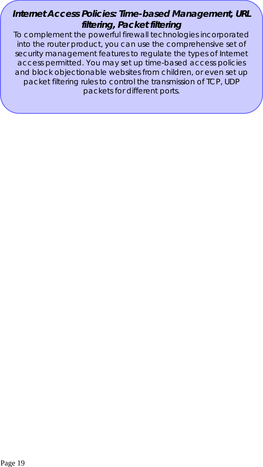  Page 19  Internet Access Policies: Time-based Management, URL filtering, Packet filtering To complement the powerful firewall technologies incorporated into the router product, you can use the comprehensive set of security management features to regulate the types of Internet access permitted. You may set up time-based access policies and block objectionable websites from children, or even set up packet filtering rules to control the transmission of TCP, UDP packets for different ports. 