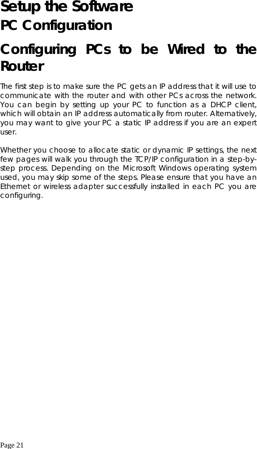  Page 21 Setup the Software PC Configuration Configuring PCs to be Wired to the Router  The first step is to make sure the PC gets an IP address that it will use to communicate with the router and with other PCs across the network. You can begin by setting up your PC to function as a DHCP client, which will obtain an IP address automatically from router. Alternatively, you may want to give your PC a static IP address if you are an expert user.  Whether you choose to allocate static or dynamic IP settings, the next few pages will walk you through the TCP/IP configuration in a step-by-step process. Depending on the Microsoft Windows operating system used, you may skip some of the steps. Please ensure that you have an Ethernet or wireless adapter successfully installed in each PC you are configuring.   