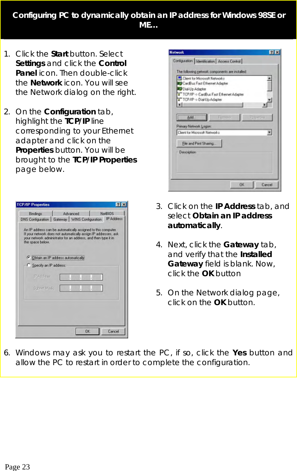  Page 23   Configuring PC to dynamically obtain an IP address for Windows 98SE or ME…   1. Click the Start button. Select Settings and click the Control Panel icon. Then double-click the Network icon. You will see the Network dialog on the right.  2. On the Configuration tab, highlight the TCP/IP line corresponding to your Ethernet adapter and click on the Properties button. You will be brought to the TCP/IP Properties page below.        3.  Click on the IP Address tab, and select Obtain an IP address automatically.  4.  Next, click the Gateway tab, and verify that the Installed Gateway field is blank. Now, click the OK button  5.  On the Network dialog page, click on the OK button.   6.  Windows may ask you to restart the PC, if so, click the Yes button and allow the PC to restart in order to complete the configuration.  