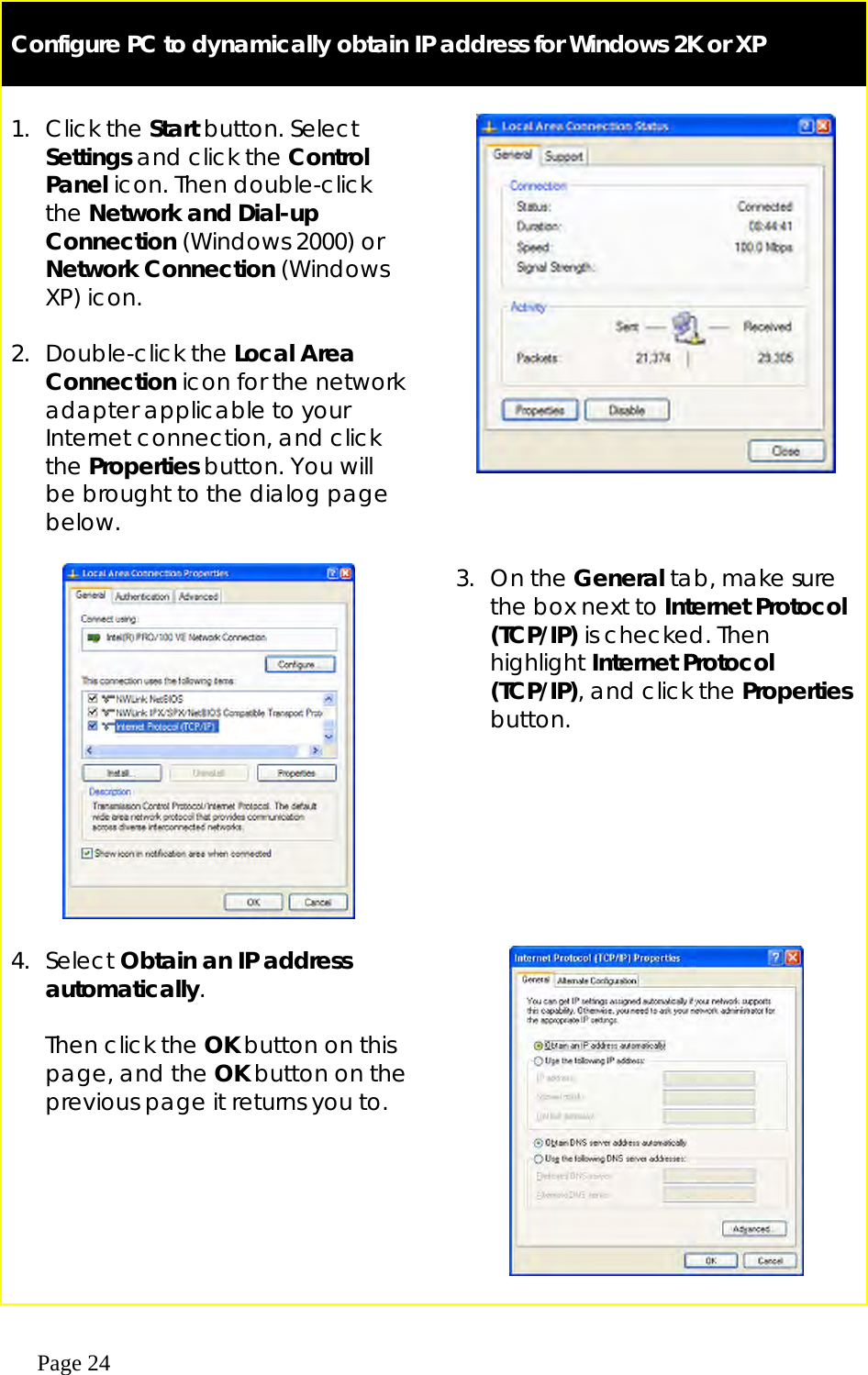  Page 24   Configure PC to dynamically obtain IP address for Windows 2K or XP   1. Click the Start button. Select Settings and click the Control Panel icon. Then double-click the Network and Dial-up Connection (Windows 2000) or Network Connection (Windows XP) icon.  2. Double-click the Local Area Connection icon for the network adapter applicable to your Internet connection, and click the Properties button. You will be brought to the dialog page below.            3. On the General tab, make sure the box next to Internet Protocol (TCP/IP) is checked. Then highlight Internet Protocol (TCP/IP), and click the Properties button. 4. Select Obtain an IP address automatically.  Then click the OK button on this page, and the OK button on the previous page it returns you to.       